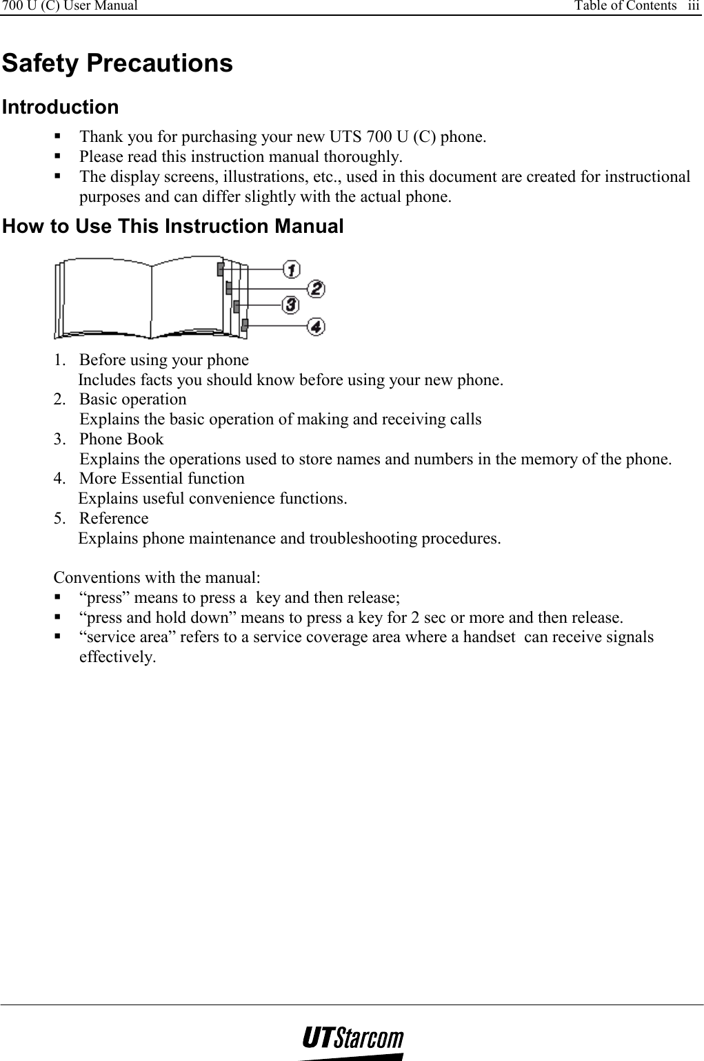 700 U (C) User Manual      Table of Contents   iii    Safety Precautions Introduction  Thank you for purchasing your new UTS 700 U (C) phone.  Please read this instruction manual thoroughly.  The display screens, illustrations, etc., used in this document are created for instructional purposes and can differ slightly with the actual phone.  How to Use This Instruction Manual  1.  Before using your phone Includes facts you should know before using your new phone. 2. Basic operation Explains the basic operation of making and receiving calls 3.  Phone Book  Explains the operations used to store names and numbers in the memory of the phone. 4.  More Essential function Explains useful convenience functions. 5. Reference Explains phone maintenance and troubleshooting procedures.  Conventions with the manual:  “press” means to press a  key and then release;  “press and hold down” means to press a key for 2 sec or more and then release.  “service area” refers to a service coverage area where a handset  can receive signals effectively. 