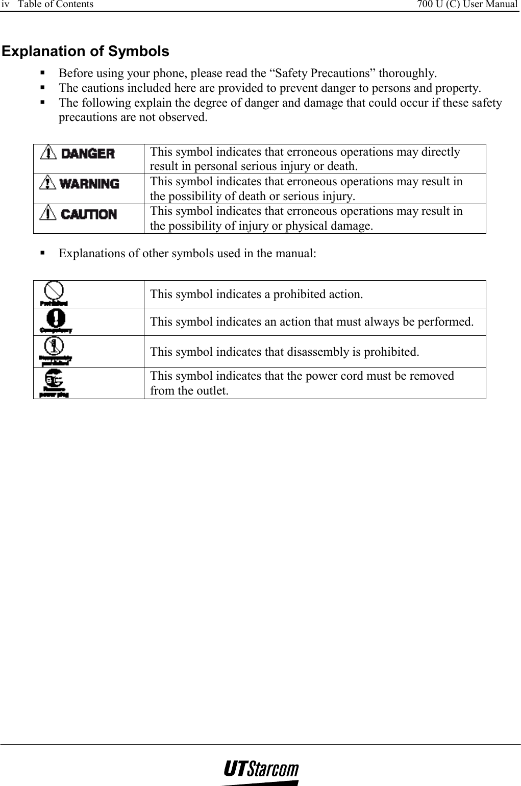 iv   Table of Contents     700 U (C) User Manual      Explanation of Symbols  Before using your phone, please read the “Safety Precautions” thoroughly.  The cautions included here are provided to prevent danger to persons and property.  The following explain the degree of danger and damage that could occur if these safety precautions are not observed.   This symbol indicates that erroneous operations may directly result in personal serious injury or death.  This symbol indicates that erroneous operations may result in the possibility of death or serious injury.  This symbol indicates that erroneous operations may result in the possibility of injury or physical damage.   Explanations of other symbols used in the manual:  This symbol indicates a prohibited action.  This symbol indicates an action that must always be performed.  This symbol indicates that disassembly is prohibited.  This symbol indicates that the power cord must be removed from the outlet.  