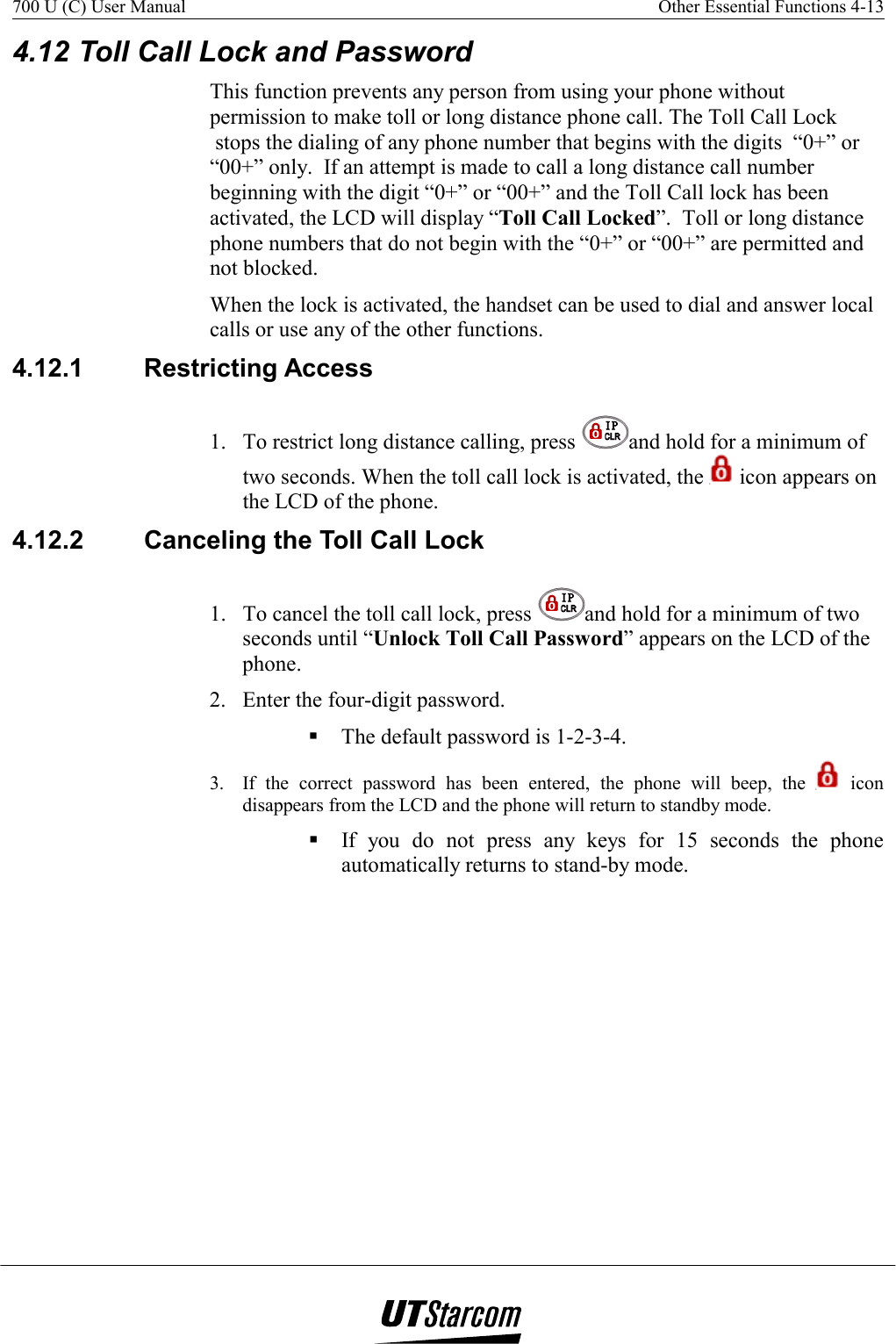 700 U (C) User Manual    Other Essential Functions 4-13   4.12 Toll Call Lock and Password This function prevents any person from using your phone without permission to make toll or long distance phone call. The Toll Call Lock   stops the dialing of any phone number that begins with the digits  “0+” or “00+” only.  If an attempt is made to call a long distance call number beginning with the digit “0+” or “00+” and the Toll Call lock has been activated, the LCD will display “Toll Call Locked”.  Toll or long distance phone numbers that do not begin with the “0+” or “00+” are permitted and not blocked. When the lock is activated, the handset can be used to dial and answer local calls or use any of the other functions. 4.12.1 Restricting Access  1.  To restrict long distance calling, press  and hold for a minimum of two seconds. When the toll call lock is activated, the   icon appears on the LCD of the phone. 4.12.2  Canceling the Toll Call Lock 1.  To cancel the toll call lock, press  and hold for a minimum of two seconds until “Unlock Toll Call Password” appears on the LCD of the phone. 2.  Enter the four-digit password.  The default password is 1-2-3-4. 3.  If the correct password has been entered, the phone will beep, the   icon disappears from the LCD and the phone will return to standby mode.  If you do not press any keys for 15 seconds the phone automatically returns to stand-by mode. 
