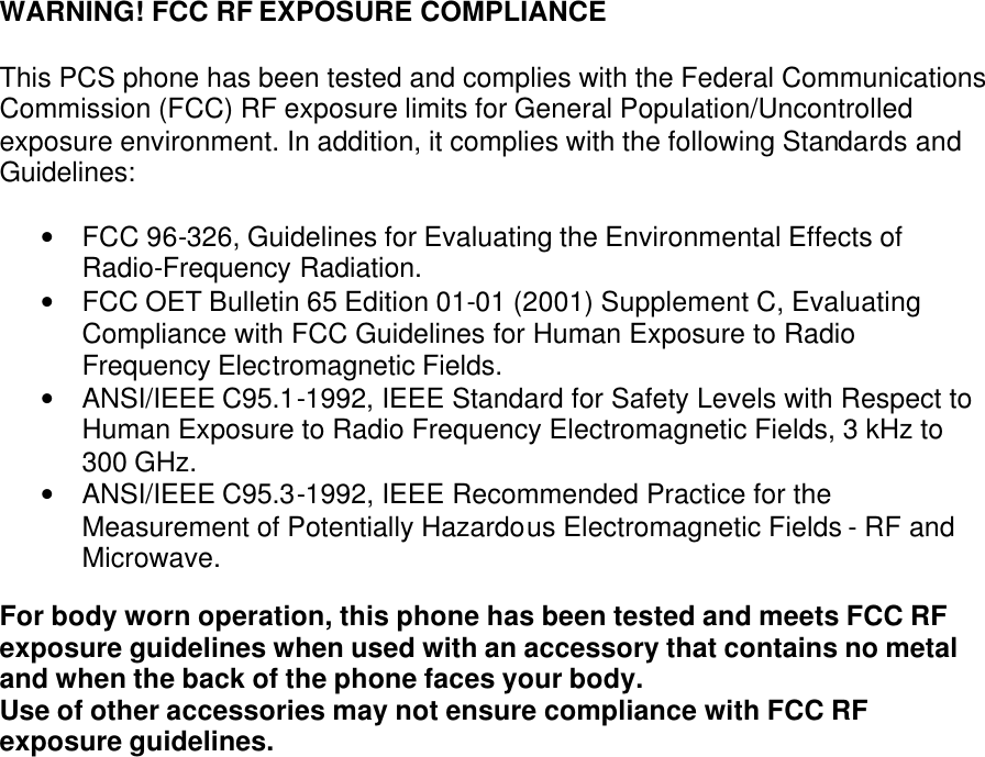 WARNING! FCC RF EXPOSURE COMPLIANCE   This PCS phone has been tested and complies with the Federal Communications Commission (FCC) RF exposure limits for General Population/Uncontrolled exposure environment. In addition, it complies with the following Standards and Guidelines:  • FCC 96-326, Guidelines for Evaluating the Environmental Effects of Radio-Frequency Radiation. • FCC OET Bulletin 65 Edition 01-01 (2001) Supplement C, Evaluating Compliance with FCC Guidelines for Human Exposure to Radio Frequency Electromagnetic Fields. • ANSI/IEEE C95.1-1992, IEEE Standard for Safety Levels with Respect to Human Exposure to Radio Frequency Electromagnetic Fields, 3 kHz to 300 GHz. • ANSI/IEEE C95.3-1992, IEEE Recommended Practice for the Measurement of Potentially Hazardous Electromagnetic Fields - RF and Microwave.  For body worn operation, this phone has been tested and meets FCC RF exposure guidelines when used with an accessory that contains no metal and when the back of the phone faces your body.  Use of other accessories may not ensure compliance with FCC RF exposure guidelines.  