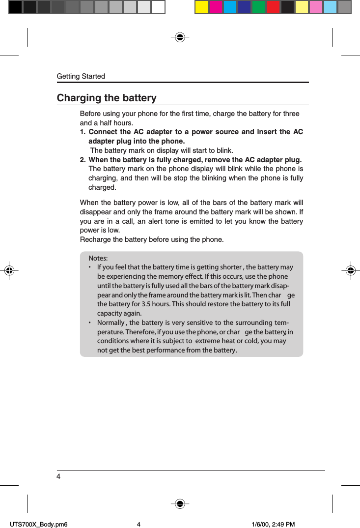 4Getting StartedCharging the batteryBefore using your phone for the first time, charge the battery for threeand a half hours.1. Connect the AC adapter to a power source and insert the ACadapter plug into the phone. The battery mark on display will start to blink.2. When the battery is fully charged, remove the AC adapter plug.The battery mark on the phone display will blink while the phone ischarging, and then will be stop the blinking when the phone is fullycharged.When the battery power is low, all of the bars of the battery mark willdisappear and only the frame around the battery mark will be shown. Ifyou are in a call, an alert tone is emitted to let you know the batterypower is low.Recharge the battery before using the phone.Notes:• If you feel that the battery time is getting shorter , the battery maybe experiencing the memory effect. If this occurs, use the phoneuntil the battery is fully used all the bars of the battery mark disap-pear and only the frame around the battery mark is lit. Then char gethe battery for 3.5 hours. This should restore the battery to its fullcapacity again.• Normally , the battery is very sensitive to the surrounding tem-perature. Therefore, if you use the phone, or char ge the battery, inconditions where it is subject to  extreme heat or cold, you maynot get the best performance from the battery. UTS700X_Body.pm6 1/6/00, 2:49 PM4