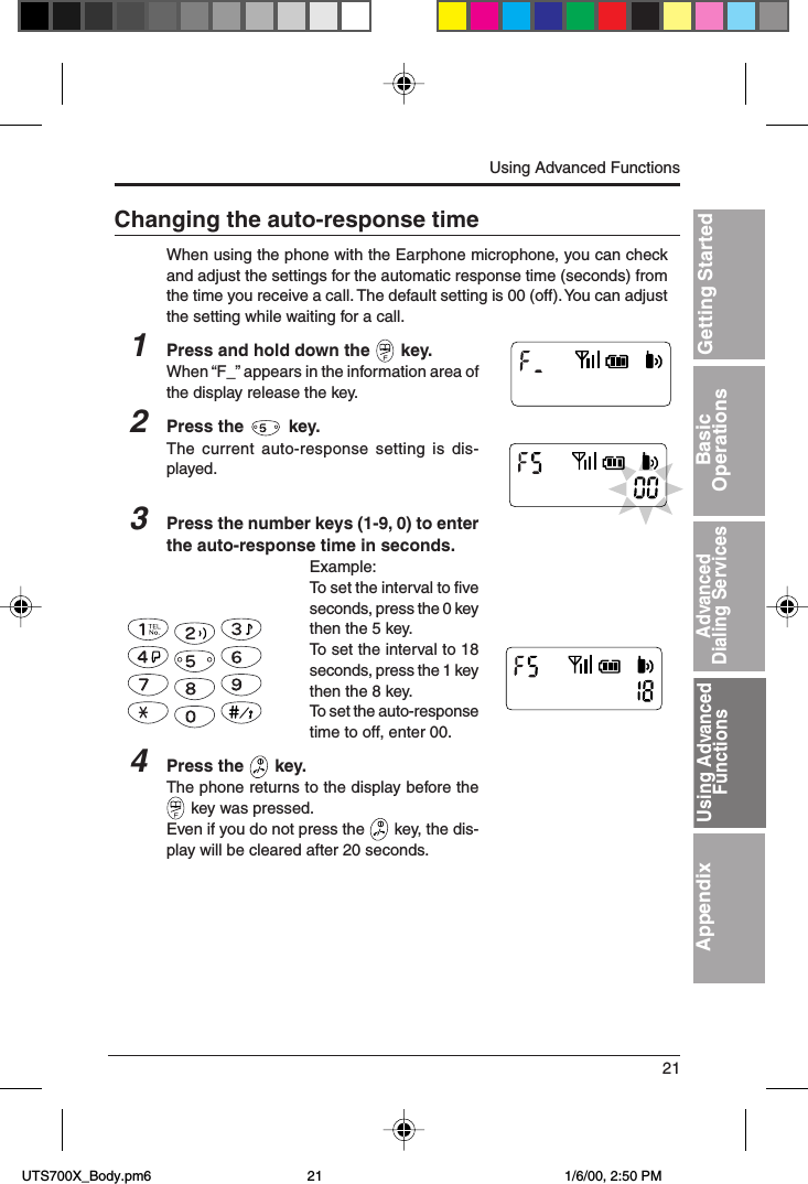 21Getting StartedBasicOperationsAdvancedDialing ServicesUsing AdvancedFunctionsAppendixChanging the auto-response timeWhen using the phone with the Earphone microphone, you can checkand adjust the settings for the automatic response time (seconds) fromthe time you receive a call. The default setting is 00 (off). You can adjustthe setting while waiting for a call.1Press and hold down the   key.When “F_” appears in the information area ofthe display release the key.2Press the   key.The current auto-response setting is dis-played.3Press the number keys (1-9, 0) to enterthe auto-response time in seconds.Example:To set the interval to fiveseconds, press the 0 keythen the 5 key.To set the interval to 18seconds, press the 1 keythen the 8 key.To set the auto-responsetime to off, enter 00.4Press the   key.The phone returns to the display before the key was pressed.Even if you do not press the   key, the dis-play will be cleared after 20 seconds.Using Advanced FunctionsUsing AdvancedFunctions UTS700X_Body.pm6 1/6/00, 2:50 PM21