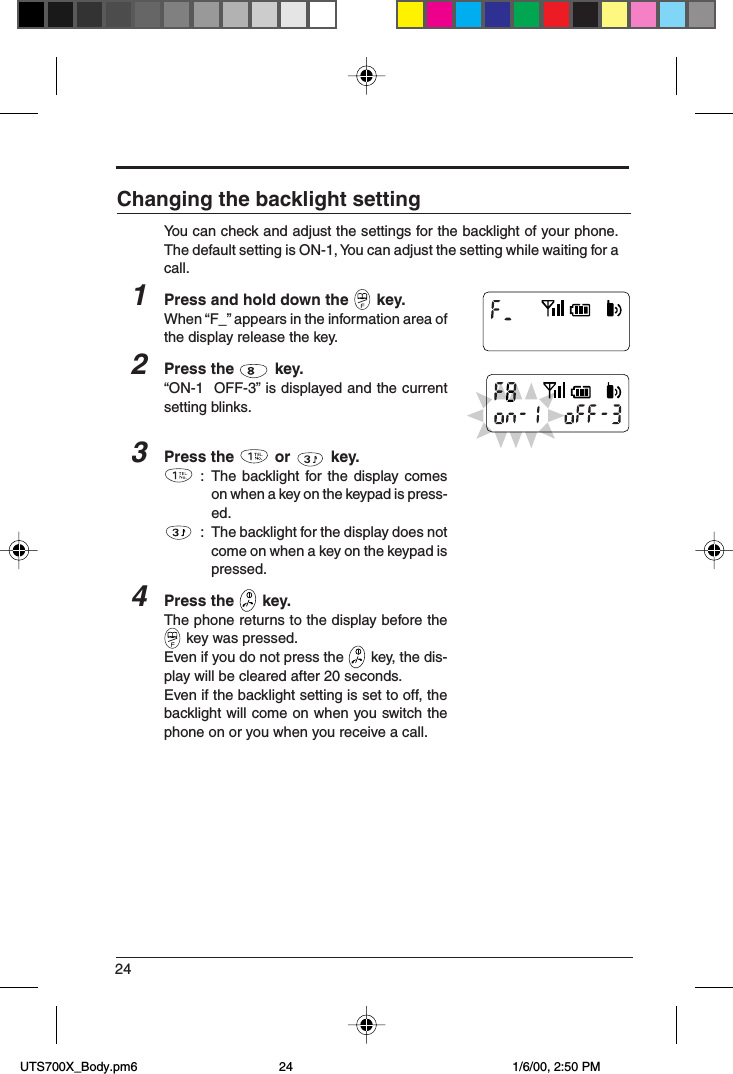 24Changing the backlight settingYou can check and adjust the settings for the backlight of your phone.The default setting is ON-1, You can adjust the setting while waiting for acall.1Press and hold down the   key.When “F_” appears in the information area ofthe display release the key.2Press the   key.“ON-1  OFF-3” is displayed and the currentsetting blinks.3Press the   or   key.: The backlight for the display comeson when a key on the keypad is press-ed.: The backlight for the display does notcome on when a key on the keypad ispressed.4Press the   key.The phone returns to the display before the key was pressed.Even if you do not press the   key, the dis-play will be cleared after 20 seconds.Even if the backlight setting is set to off, thebacklight will come on when you switch thephone on or you when you receive a call. UTS700X_Body.pm6 1/6/00, 2:50 PM24