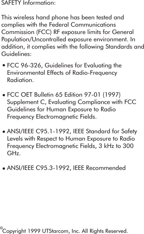 Copyright 1999 UTStarcom, Inc. All Rights Reserved.SAFETY Information:This wireless hand phone has been tested and complies with the Federal Communications Commission (FCC) RF exposure limits for General Population/Uncontrolled exposure environment. In addition, it complies with the following Standards and Guidelines:FCC 96-326, Guidelines for Evaluating the Environmental Effects of Radio-Frequency Radiation.FCC OET Bulletin 65 Edition 97-01 (1997) Supplement C, Evaluating Compliance with FCC Guidelines for Human Exposure to Radio Frequency Electromagnetic Fields.ANSI/IEEE C95.1-1992, IEEE Standard for Safety Levels with Respect to Human Exposure to Radio Frequency Electromagnetic Fields, 3 kHz to 300 GHz. ANSI/IEEE C95.3-1992, IEEE Recommended 