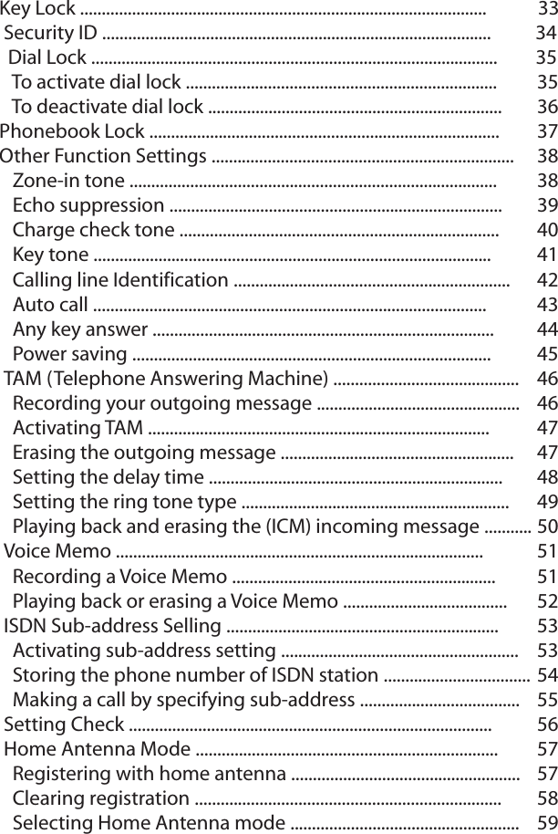 Key Lock ..............................................................................................            33Security ID ..........................................................................................          34  Dial Lock ..............................................................................................         35  To activate dial lock ........................................................................  35  To deactivate dial lock .................................................................... 36Phonebook Lock ................................................................................. 37Other Function Settings ......................................................................  38  Zone-in tone ..................................................................................... 38  Echo suppression ............................................................................. 39  Charge check tone .......................................................................... 40  Key tone ............................................................................................ 41  Calling line Identification ................................................................ 42  Auto call ........................................................................................... 43  Any key answer ............................................................................... 44  Power saving ...................................................................................  45TAM (Telephone Answering Machine) ........................................... 46  Recording your outgoing message ............................................... 46  Activating TAM ............................................................................... 47  Erasing the outgoing message ...................................................... 47  Setting the delay time .................................................................... 48  Setting the ring tone type .............................................................. 49  Playing back and erasing the (ICM) incoming message ........... 50Voice Memo ..................................................................................... 51  Recording a Voice Memo ............................................................. 51  Playing back or erasing a Voice Memo ...................................... 52ISDN Sub-address Selling ............................................................... 53  Activating sub-address setting .......................................................   53  Storing the phone number of ISDN station ..................................54  Making a call by specifying sub-address ..................................... 55Setting Check .................................................................................... 56Home Antenna Mode ...................................................................... 57  Registering with home antenna ..................................................... 57  Clearing registration ....................................................................... 58  Selecting Home Antenna mode ..................................................... 59