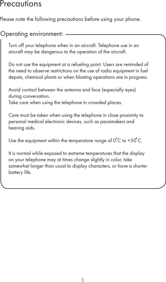 1PrecautionsOperating environment:Please note the following precautions before using your phone.Turn off your telephone when in an aircraft. Telephone use in an aircraft may be dangerous to the operation of the aircraft.Do not use the equipment at a refueling point. Users are reminded of the need to observe restrictions on the use of radio equipment in fuel depots, chemical plants or when blasting operations are in progress.Avoid contact between the antenna and face (especially eyes) during conversation.Take care when using the telephone in crowded places.Care must be taken when using the telephone in close proximity to personal medical electronic devices, such as pacemakers and hearing aids.Use the equipment within the temperature range of 0 C to +50 C.It is normal while exposed to extreme temperatures that the display on your telephone may at times change slightly in color, take somewhat longer than usual to display characters, or have a shorter battery life.