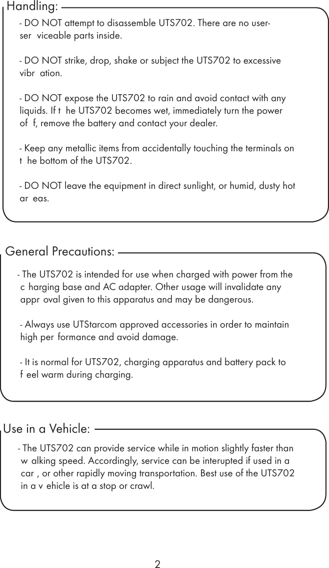 2Handling:General Precautions: - DO NOT attempt to disassemble UTS702. There are no user- ser viceable parts inside.- DO NOT strike, drop, shake or subject the UTS702 to excessive vibr ation.- DO NOT expose the UTS702 to rain and avoid contact with any liquids. If t he UTS702 becomes wet, immediately turn the power of f, remove the battery and contact your dealer.- Keep any metallic items from accidentally touching the terminals on t he bottom of the UTS702.- DO NOT leave the equipment in direct sunlight, or humid, dusty hot ar eas.- The UTS702 is intended for use when charged with power from the c harging base and AC adapter. Other usage will invalidate any appr oval given to this apparatus and may be dangerous.- Always use UTStarcom approved accessories in order to maintain high per formance and avoid damage. - It is normal for UTS702, charging apparatus and battery pack to f eel warm during charging. Use in a Vehicle:- The UTS702 can provide service while in motion slightly faster than w alking speed. Accordingly, service can be interupted if used in a car , or other rapidly moving transportation. Best use of the UTS702 in a v ehicle is at a stop or crawl.