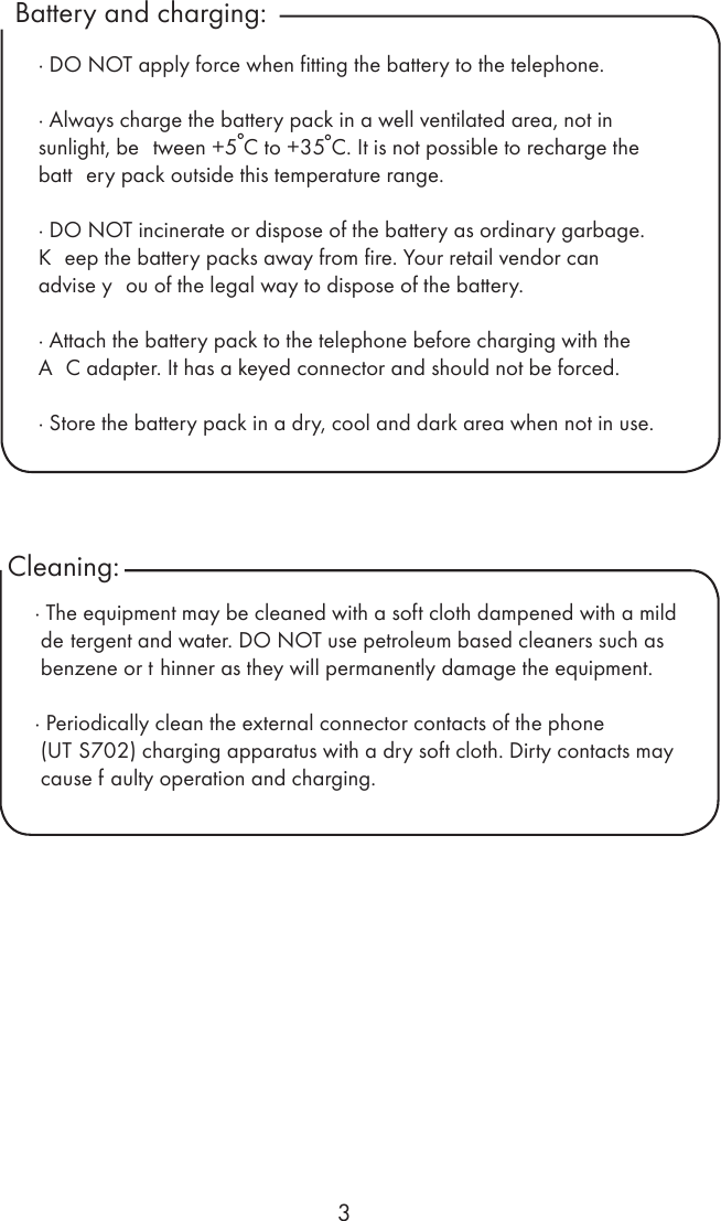 3Battery and charging:Cleaning: · DO NOT apply force when fitting the battery to the telephone.· Always charge the battery pack in a well ventilated area, not in sunlight, be tween +5 C to +35 C. It is not possible to recharge the batt ery pack outside this temperature range.· DO NOT incinerate or dispose of the battery as ordinary garbage.K eep the battery packs away from fire. Your retail vendor can advise y ou of the legal way to dispose of the battery.· Attach the battery pack to the telephone before charging with the A C adapter. It has a keyed connector and should not be forced.· Store the battery pack in a dry, cool and dark area when not in use.· The equipment may be cleaned with a soft cloth dampened with a mild de tergent and water. DO NOT use petroleum based cleaners such as benzene or t hinner as they will permanently damage the equipment.· Periodically clean the external connector contacts of the phone (UT S702) charging apparatus with a dry soft cloth. Dirty contacts may cause f aulty operation and charging. 