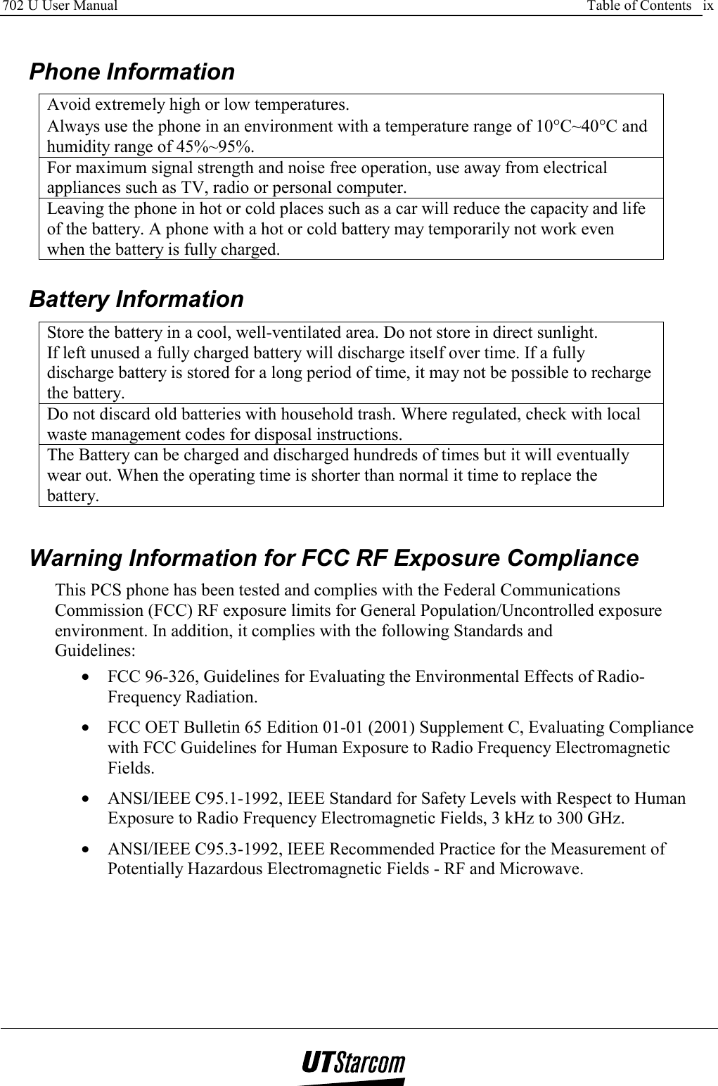 702 U User Manual      Table of Contents   ix     Phone Information Avoid extremely high or low temperatures. Always use the phone in an environment with a temperature range of 10°C~40°C and humidity range of 45%~95%. For maximum signal strength and noise free operation, use away from electrical appliances such as TV, radio or personal computer. Leaving the phone in hot or cold places such as a car will reduce the capacity and life of the battery. A phone with a hot or cold battery may temporarily not work even when the battery is fully charged.   Battery Information Store the battery in a cool, well-ventilated area. Do not store in direct sunlight. If left unused a fully charged battery will discharge itself over time. If a fully discharge battery is stored for a long period of time, it may not be possible to recharge the battery. Do not discard old batteries with household trash. Where regulated, check with local waste management codes for disposal instructions. The Battery can be charged and discharged hundreds of times but it will eventually wear out. When the operating time is shorter than normal it time to replace the battery.    Warning Information for FCC RF Exposure Compliance This PCS phone has been tested and complies with the Federal Communications Commission (FCC) RF exposure limits for General Population/Uncontrolled exposure environment. In addition, it complies with the following Standards and Guidelines: •  FCC 96-326, Guidelines for Evaluating the Environmental Effects of Radio-Frequency Radiation. •  FCC OET Bulletin 65 Edition 01-01 (2001) Supplement C, Evaluating Compliance with FCC Guidelines for Human Exposure to Radio Frequency Electromagnetic Fields. •  ANSI/IEEE C95.1-1992, IEEE Standard for Safety Levels with Respect to Human Exposure to Radio Frequency Electromagnetic Fields, 3 kHz to 300 GHz. •  ANSI/IEEE C95.3-1992, IEEE Recommended Practice for the Measurement of Potentially Hazardous Electromagnetic Fields - RF and Microwave.  