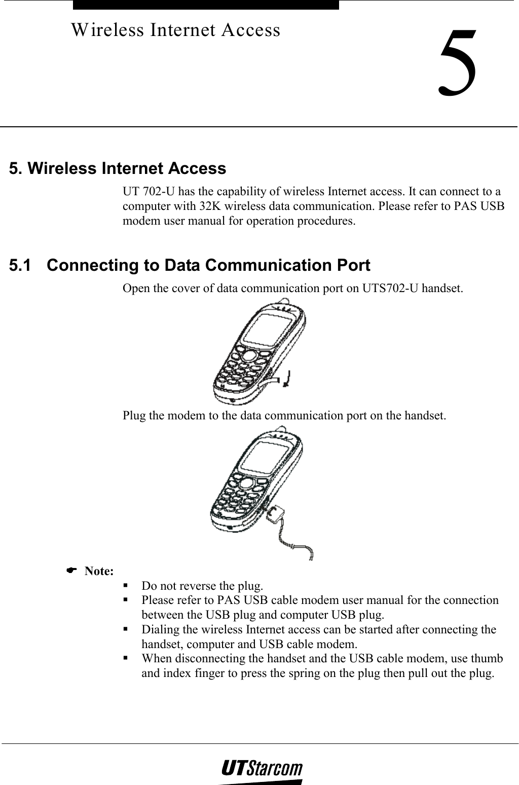     5Wireless Internet Access 5. Wireless Internet Access UT 702-U has the capability of wireless Internet access. It can connect to a computer with 32K wireless data communication. Please refer to PAS USB modem user manual for operation procedures.  5.1  Connecting to Data Communication Port Open the cover of data communication port on UTS702-U handset.  Plug the modem to the data communication port on the handset.  (((( Note:  Do not reverse the plug.  Please refer to PAS USB cable modem user manual for the connection between the USB plug and computer USB plug.  Dialing the wireless Internet access can be started after connecting the handset, computer and USB cable modem.  When disconnecting the handset and the USB cable modem, use thumb and index finger to press the spring on the plug then pull out the plug. 