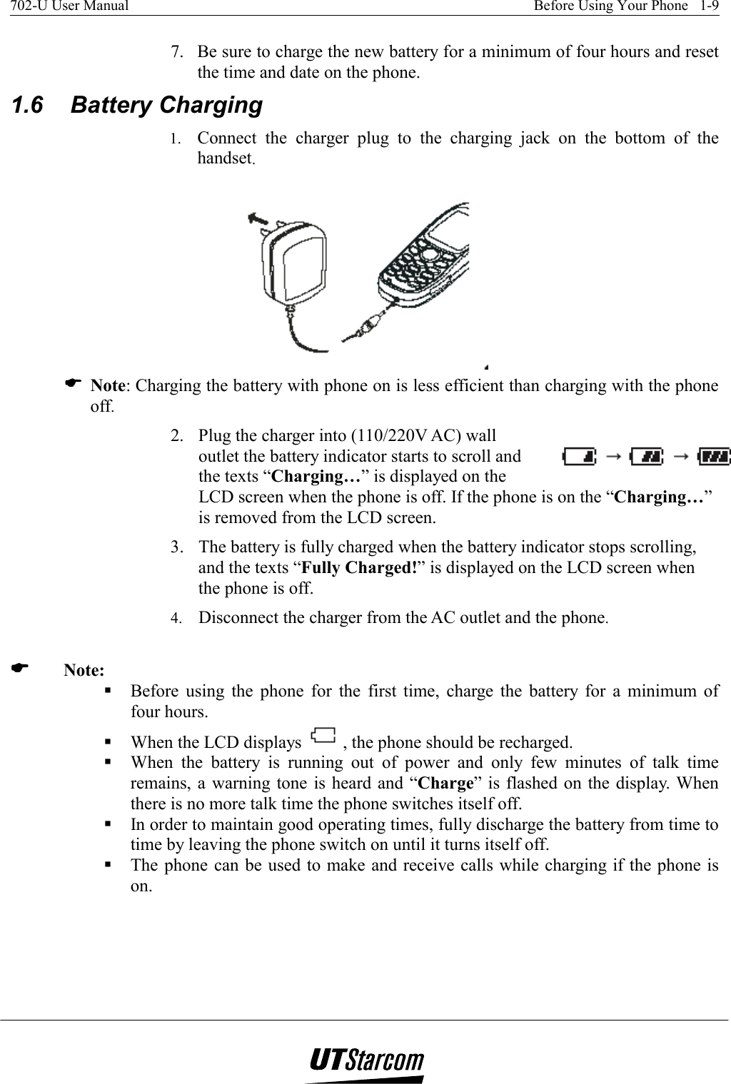 702-U User Manual    Before Using Your Phone   1-9   7.  Be sure to charge the new battery for a minimum of four hours and reset the time and date on the phone. 1.6   Battery Charging 1.  Connect the charger plug to the charging jack on the bottom of the handset.  ( Note: Charging the battery with phone on is less efficient than charging with the phone off. 2.  Plug the charger into (110/220V AC) wall outlet the battery indicator starts to scroll and the texts “Charging…” is displayed on the LCD screen when the phone is off. If the phone is on the “Charging…” is removed from the LCD screen. 3.  The battery is fully charged when the battery indicator stops scrolling, and the texts “Fully Charged!” is displayed on the LCD screen when the phone is off. 4.  Disconnect the charger from the AC outlet and the phone.  (((( Note:  Before using the phone for the first time, charge the battery for a minimum of four hours.  When the LCD displays  , the phone should be recharged.  When the battery is running out of power and only few minutes of talk time remains, a warning tone is heard and “Charge” is flashed on the display. When there is no more talk time the phone switches itself off.  In order to maintain good operating times, fully discharge the battery from time to time by leaving the phone switch on until it turns itself off.  The phone can be used to make and receive calls while charging if the phone is on. 