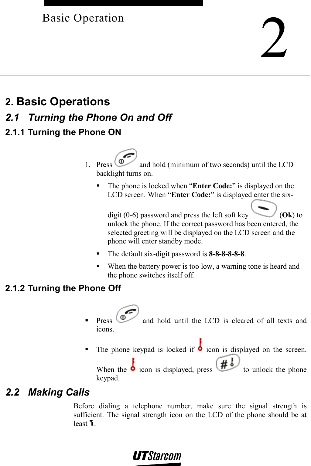     2Basic Operation 2. Basic Operations 2.1  Turning the Phone On and Off 2.1.1 Turning the Phone ON 1. Press   and hold (minimum of two seconds) until the LCD backlight turns on.  The phone is locked when “Enter Code:” is displayed on the LCD screen. When “Enter Code:” is displayed enter the six-digit (0-6) password and press the left soft key   (Ok) to unlock the phone. If the correct password has been entered, the selected greeting will be displayed on the LCD screen and the phone will enter standby mode.  The default six-digit password is 8-8-8-8-8-8.  When the battery power is too low, a warning tone is heard and the phone switches itself off. 2.1.2 Turning the Phone Off  Press   and hold until the LCD is cleared of all texts and icons.  The phone keypad is locked if   icon is displayed on the screen. When the   icon is displayed, press   to unlock the phone keypad. 2.2 Making Calls Before dialing a telephone number, make sure the signal strength is sufficient. The signal strength icon on the LCD of the phone should be at least  . 