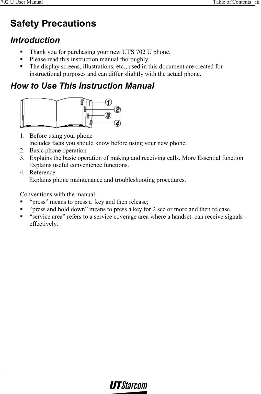 702 U User Manual      Table of Contents   iii     Safety Precautions  Introduction  Thank you for purchasing your new UTS 702 U phone.  Please read this instruction manual thoroughly.  The display screens, illustrations, etc., used in this document are created for instructional purposes and can differ slightly with the actual phone.    How to Use This Instruction Manual  1.  Before using your phone Includes facts you should know before using your new phone. 2.  Basic phone operation 3.  Explains the basic operation of making and receiving calls. More Essential function Explains useful convenience functions. 4. Reference Explains phone maintenance and troubleshooting procedures.  Conventions with the manual:  “press” means to press a  key and then release;  “press and hold down” means to press a key for 2 sec or more and then release.  “service area” refers to a service coverage area where a handset  can receive signals effectively. 