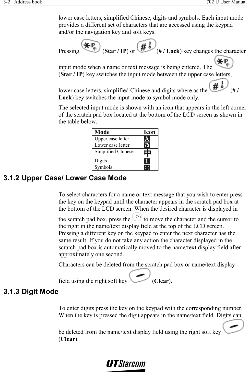 3-2   Address book    702 U User Manual   lower case letters, simplified Chinese, digits and symbols. Each input mode provides a different set of characters that are accessed using the keypad and/or the navigation key and soft keys. Pressing   (Star / IP) or  (# / Lock) key changes the character input mode when a name or text message is being entered. The   (Star / IP) key switches the input mode between the upper case letters, lower case letters, simplified Chinese and digits where as the   (# / Lock) key switches the input mode to symbol mode only. The selected input mode is shown with an icon that appears in the left corner of the scratch pad box located at the bottom of the LCD screen as shown in the table below. Mode IconUpper case letter   Lower case letter   Simplified Chinese   Digits   Symbols   3.1.2 Upper Case/ Lower Case Mode To select characters for a name or text message that you wish to enter press the key on the keypad until the character appears in the scratch pad box at the bottom of the LCD screen. When the desired character is displayed in the scratch pad box, press the   to move the character and the cursor to the right in the name/text display field at the top of the LCD screen. Pressing a different key on the keypad to enter the next character has the same result. If you do not take any action the character displayed in the scratch pad box is automatically moved to the name/text display field after approximately one second.  Characters can be deleted from the scratch pad box or name/text display field using the right soft key   (Clear).  3.1.3 Digit Mode To enter digits press the key on the keypad with the corresponding number. When the key is pressed the digit appears in the name/text field. Digits can be deleted from the name/text display field using the right soft key   (Clear). 