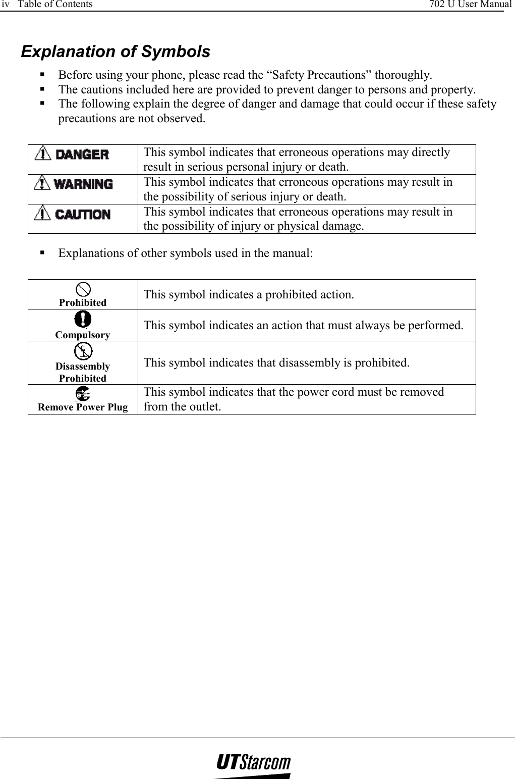 iv   Table of Contents     702 U User Manual        Explanation of Symbols  Before using your phone, please read the “Safety Precautions” thoroughly.  The cautions included here are provided to prevent danger to persons and property.  The following explain the degree of danger and damage that could occur if these safety precautions are not observed.   This symbol indicates that erroneous operations may directly result in serious personal injury or death.  This symbol indicates that erroneous operations may result in the possibility of serious injury or death.  This symbol indicates that erroneous operations may result in the possibility of injury or physical damage.   Explanations of other symbols used in the manual:  Prohibited   This symbol indicates a prohibited action.  Compulsory  This symbol indicates an action that must always be performed.  Disassembly Prohibited This symbol indicates that disassembly is prohibited.  Remove Power Plug This symbol indicates that the power cord must be removed from the outlet.  