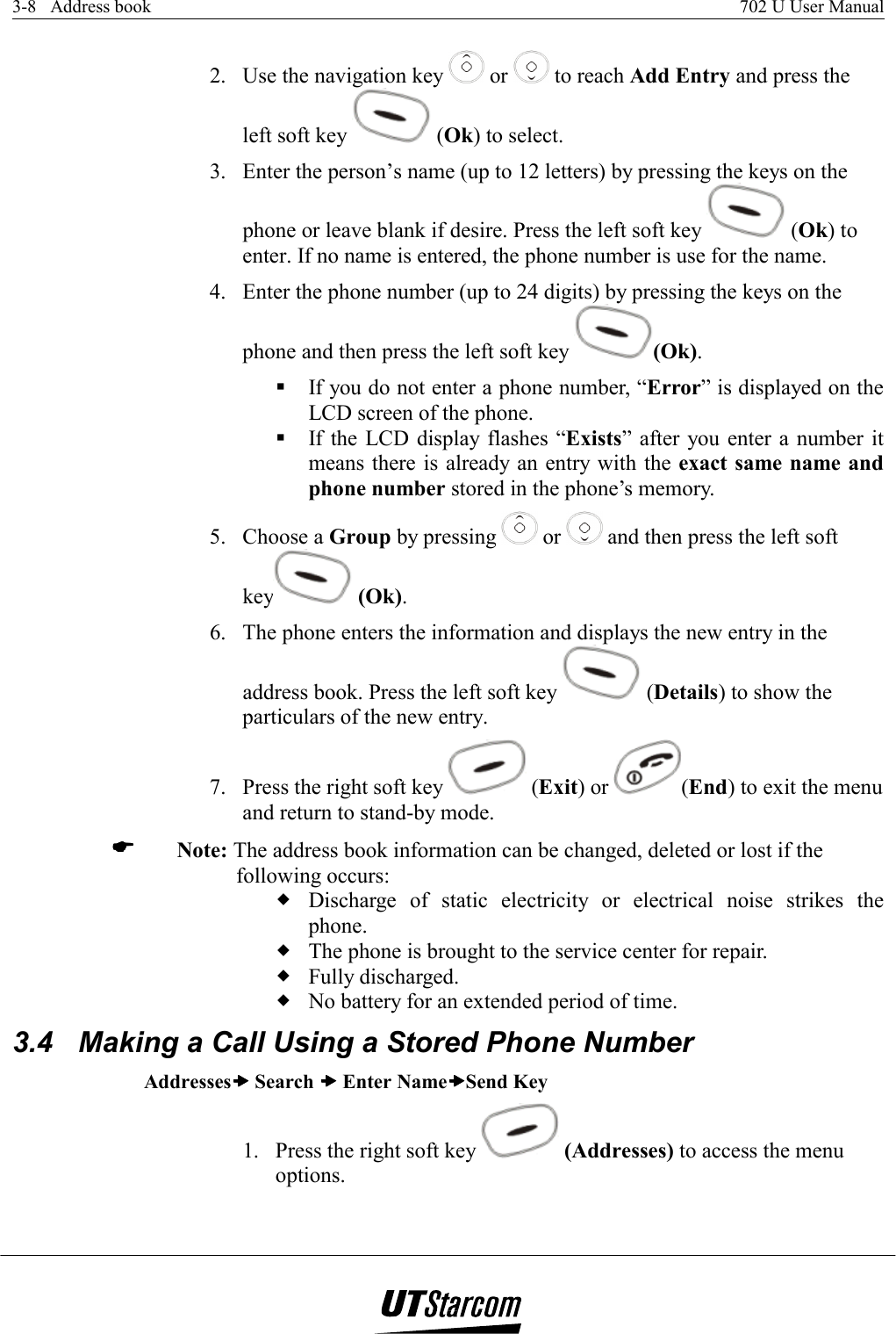 3-8   Address book    702 U User Manual   2.  Use the navigation key   or   to reach Add Entry and press the left soft key   (Ok) to select. 3.  Enter the person’s name (up to 12 letters) by pressing the keys on the phone or leave blank if desire. Press the left soft key   (Ok) to enter. If no name is entered, the phone number is use for the name. 4.  Enter the phone number (up to 24 digits) by pressing the keys on the phone and then press the left soft key  (Ok).  If you do not enter a phone number, “Error” is displayed on the LCD screen of the phone.  If the LCD display flashes “Exists” after you enter a number it means there is already an entry with the exact same name and phone number stored in the phone’s memory. 5. Choose a Group by pressing   or   and then press the left soft key  (Ok). 6.  The phone enters the information and displays the new entry in the address book. Press the left soft key   (Details) to show the particulars of the new entry. 7.  Press the right soft key   (Exit) or  (End) to exit the menu and return to stand-by mode.  Note: The address book information can be changed, deleted or lost if the following occurs:  Discharge of static electricity or electrical noise strikes the phone.  The phone is brought to the service center for repair.  Fully discharged.  No battery for an extended period of time. 3.4  Making a Call Using a Stored Phone Number Addressesxxxx Search xxxx Enter NamexxxxSend Key 1.  Press the right soft key   (Addresses) to access the menu options. 