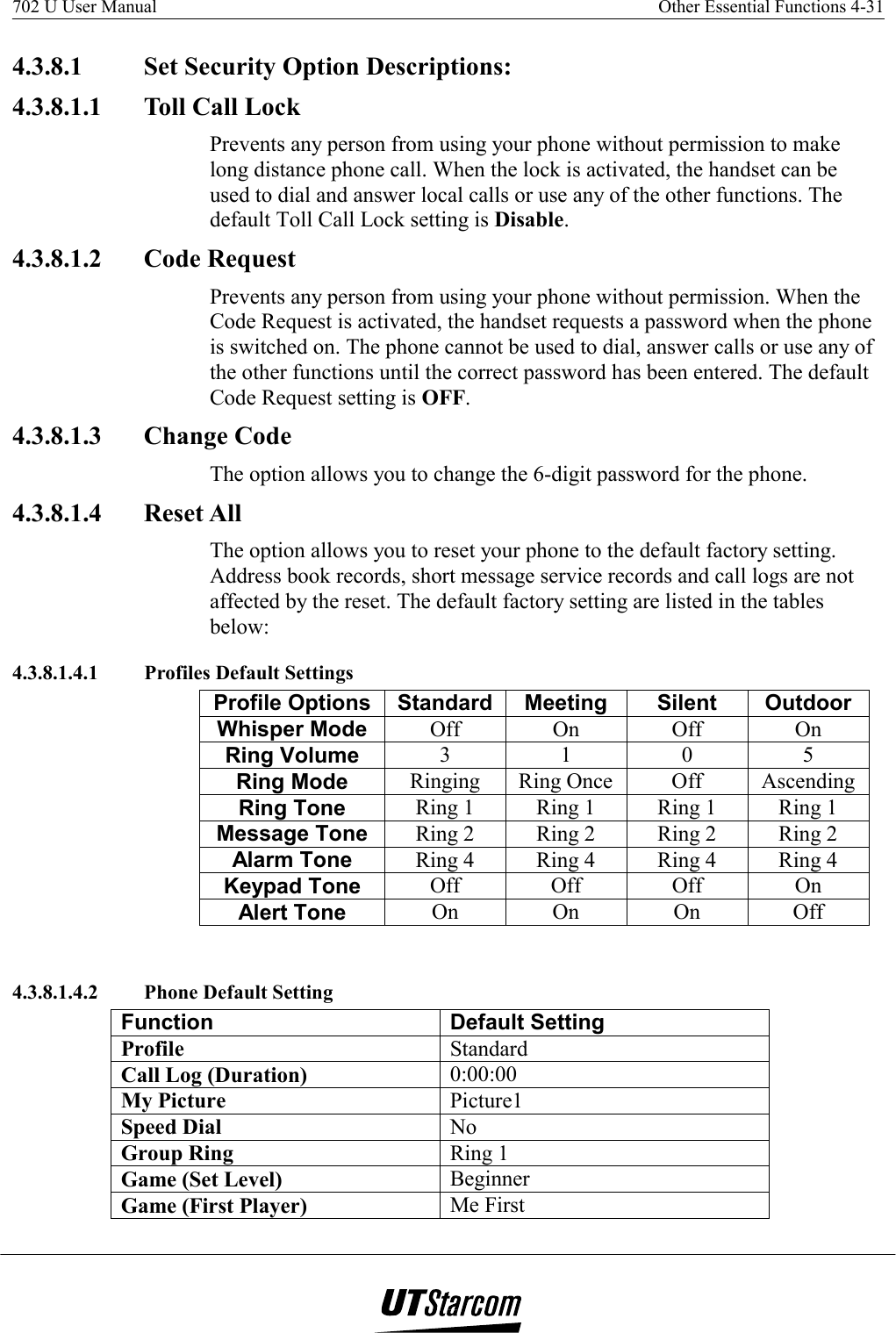 702 U User Manual    Other Essential Functions 4-31   4.3.8.1  Set Security Option Descriptions: 4.3.8.1.1  Toll Call Lock Prevents any person from using your phone without permission to make long distance phone call. When the lock is activated, the handset can be used to dial and answer local calls or use any of the other functions. The default Toll Call Lock setting is Disable. 4.3.8.1.2 Code Request Prevents any person from using your phone without permission. When the Code Request is activated, the handset requests a password when the phone is switched on. The phone cannot be used to dial, answer calls or use any of the other functions until the correct password has been entered. The default Code Request setting is OFF. 4.3.8.1.3 Change Code The option allows you to change the 6-digit password for the phone. 4.3.8.1.4 Reset All The option allows you to reset your phone to the default factory setting. Address book records, short message service records and call logs are not affected by the reset. The default factory setting are listed in the tables below: 4.3.8.1.4.1  Profiles Default Settings Profile Options  Standard  Meeting  Silent  Outdoor Whisper Mode  Off On Off On Ring Volume  3 1 0 5 Ring Mode  Ringing Ring Once  Off  Ascending Ring Tone  Ring 1  Ring 1  Ring 1  Ring 1 Message Tone  Ring 2  Ring 2  Ring 2  Ring 2 Alarm Tone  Ring 4  Ring 4  Ring 4  Ring 4 Keypad Tone  Off Off Off On Alert Tone  On On On Off  4.3.8.1.4.2  Phone Default Setting Function Default Setting Profile  Standard Call Log (Duration)  0:00:00 My Picture  Picture1 Speed Dial  No Group Ring  Ring 1 Game (Set Level)  Beginner Game (First Player)  Me First 