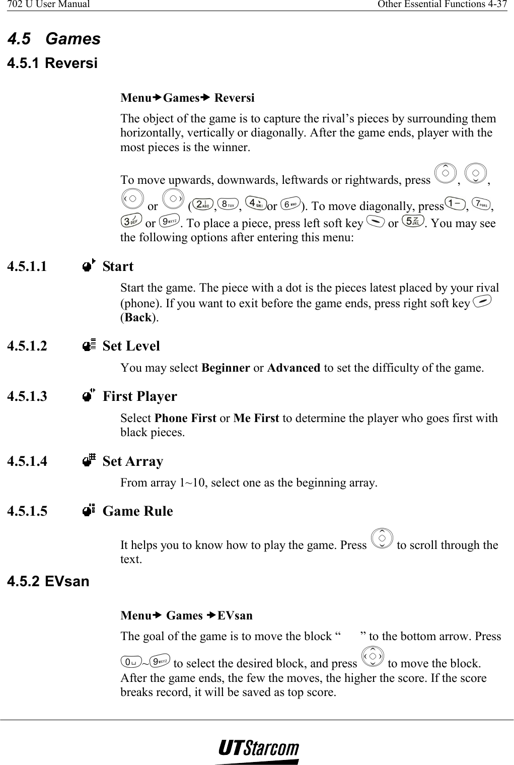 702 U User Manual    Other Essential Functions 4-37   4.5 Games 4.5.1 Reversi MenuxGamesxxxx Reversi The object of the game is to capture the rival’s pieces by surrounding them horizontally, vertically or diagonally. After the game ends, player with the most pieces is the winner. To move upwards, downwards, leftwards or rightwards, press  ,  ,  or   ( , ,  or  ). To move diagonally, press ,  ,  or  . To place a piece, press left soft key   or  . You may see the following options after entering this menu:  4.5.1.1    Start Start the game. The piece with a dot is the pieces latest placed by your rival (phone). If you want to exit before the game ends, press right soft key   (Back). 4.5.1.2    Set Level You may select Beginner or Advanced to set the difficulty of the game. 4.5.1.3    First Player Select Phone First or Me First to determine the player who goes first with black pieces. 4.5.1.4    Set Array From array 1~10, select one as the beginning array. 4.5.1.5    Game Rule It helps you to know how to play the game. Press   to scroll through the text. 4.5.2 EVsan Menux Games xEVsan The goal of the game is to move the block “” to the bottom arrow. Press ~ to select the desired block, and press   to move the block. After the game ends, the few the moves, the higher the score. If the score breaks record, it will be saved as top score. 