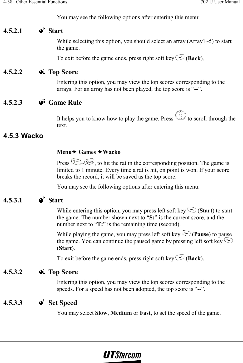 4-38   Other Essential Functions    702 U User Manual   You may see the following options after entering this menu:  4.5.2.1    Start While selecting this option, you should select an array (Array1~5) to start the game. To exit before the game ends, press right soft key   (Back). 4.5.2.2    Top Score Entering this option, you may view the top scores corresponding to the arrays. For an array has not been played, the top score is “--”. 4.5.2.3    Game Rule It helps you to know how to play the game. Press   to scroll through the text. 4.5.3 Wacko Menux Games xWacko Press  ~, to hit the rat in the corresponding position. The game is limited to 1 minute. Every time a rat is hit, on point is won. If your score breaks the record, it will be saved as the top score. You may see the following options after entering this menu:  4.5.3.1    Start While entering this option, you may press left soft key   (Start) to start the game. The number shown next to “S:” is the current score, and the number next to “T:” is the remaining time (second). While playing the game, you may press left soft key   (Pause) to pause the game. You can continue the paused game by pressing left soft key   (Start). To exit before the game ends, press right soft key   (Back). 4.5.3.2    Top Score Entering this option, you may view the top scores corresponding to the speeds. For a speed has not been adopted, the top score is “--”. 4.5.3.3    Set Speed You may select Slow, Medium or Fast, to set the speed of the game. 