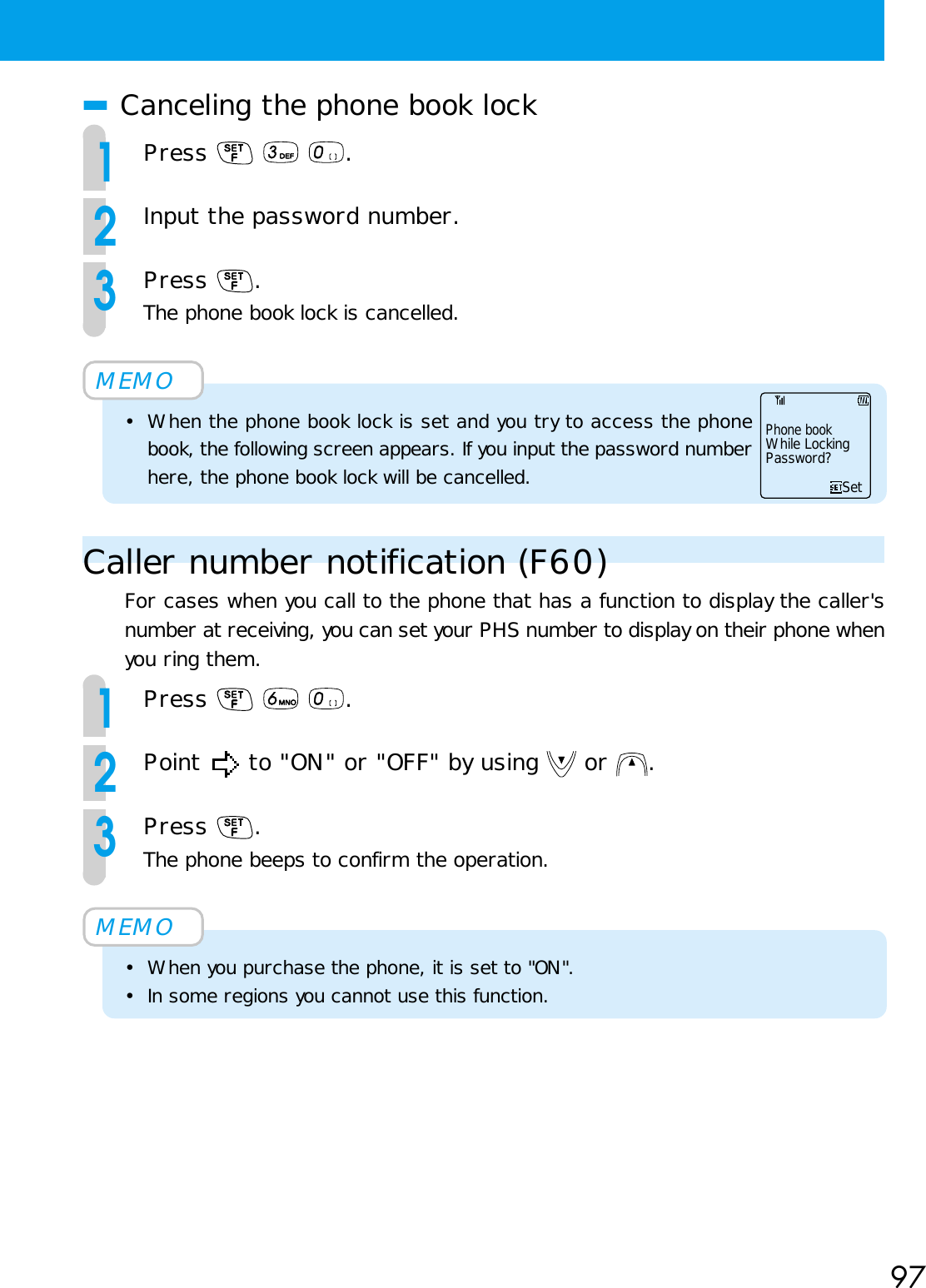 97■Canceling the phone book lock1Press    .2Input the password number.3Press  .The phone book lock is cancelled.MEMO• When the phone book lock is set and you try to access the phonebook, the following screen appears. If you input the password numberhere, the phone book lock will be cancelled.Caller number notification (F60)For cases when you call to the phone that has a function to display the caller&apos;snumber at receiving, you can set your PHS number to display on their phone whenyou ring them.1Press    .2Point   to &quot;ON&quot; or &quot;OFF&quot; by using   or  .3Press  .The phone beeps to confirm the operation.MEMO• When you purchase the phone, it is set to &quot;ON&quot;.• In some regions you cannot use this function.Phone bookWhile LockingPassword?Set