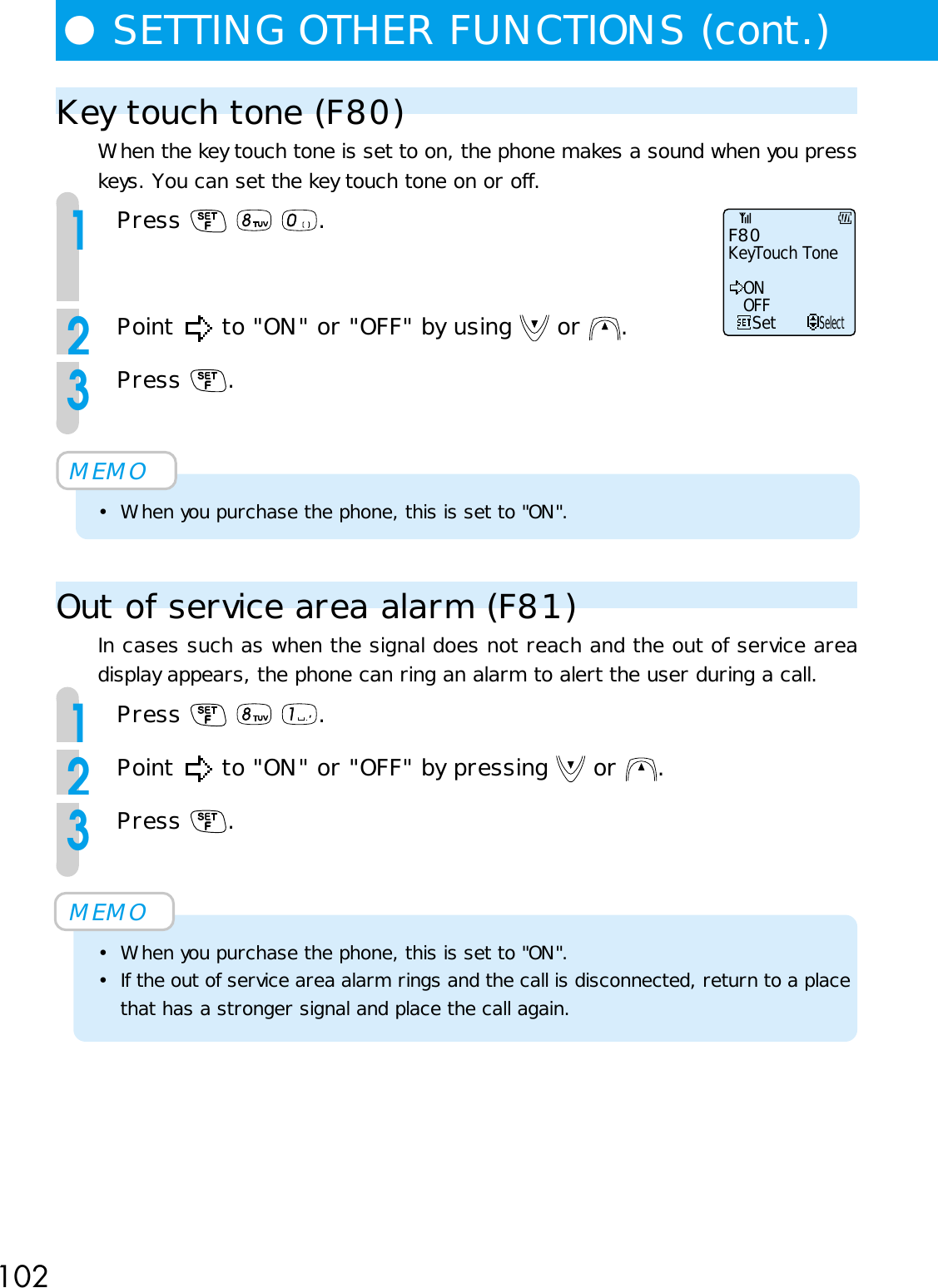 102●SETTING OTHER FUNCTIONS (cont.)Key touch tone (F80)When the key touch tone is set to on, the phone makes a sound when you presskeys. You can set the key touch tone on or off.1Press      .2Point   to &quot;ON&quot; or &quot;OFF&quot; by using   or  .3Press  .MEMO• When you purchase the phone, this is set to &quot;ON&quot;.Out of service area alarm (F81)In cases such as when the signal does not reach and the out of service areadisplay appears, the phone can ring an alarm to alert the user during a call.1Press      .2Point   to &quot;ON&quot; or &quot;OFF&quot; by pressing   or  .3Press  .MEMO• When you purchase the phone, this is set to &quot;ON&quot;.• If the out of service area alarm rings and the call is disconnected, return to a placethat has a stronger signal and place the call again.F80KeyTouch ToneSetONOFFSelect