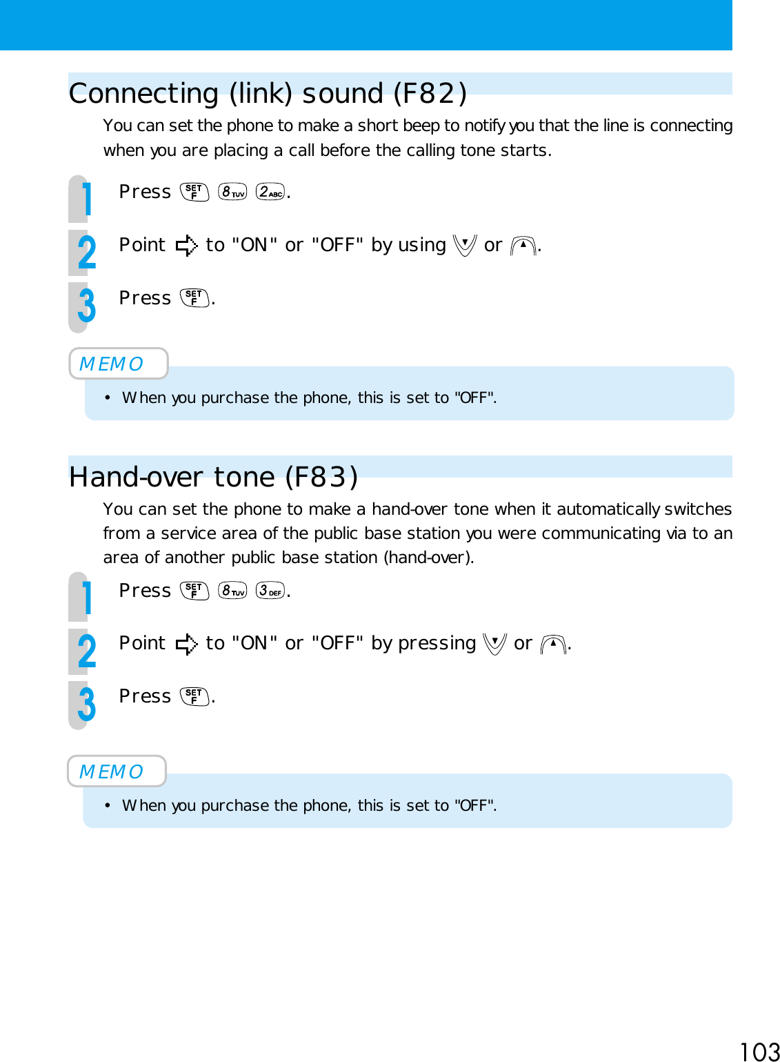 103Connecting (link) sound (F82)You can set the phone to make a short beep to notify you that the line is connectingwhen you are placing a call before the calling tone starts.1Press    .2Point   to &quot;ON&quot; or &quot;OFF&quot; by using   or  .3Press  .MEMO• When you purchase the phone, this is set to &quot;OFF&quot;.Hand-over tone (F83)You can set the phone to make a hand-over tone when it automatically switchesfrom a service area of the public base station you were communicating via to anarea of another public base station (hand-over).1Press    .2Point   to &quot;ON&quot; or &quot;OFF&quot; by pressing   or  .3Press  .MEMO• When you purchase the phone, this is set to &quot;OFF&quot;.