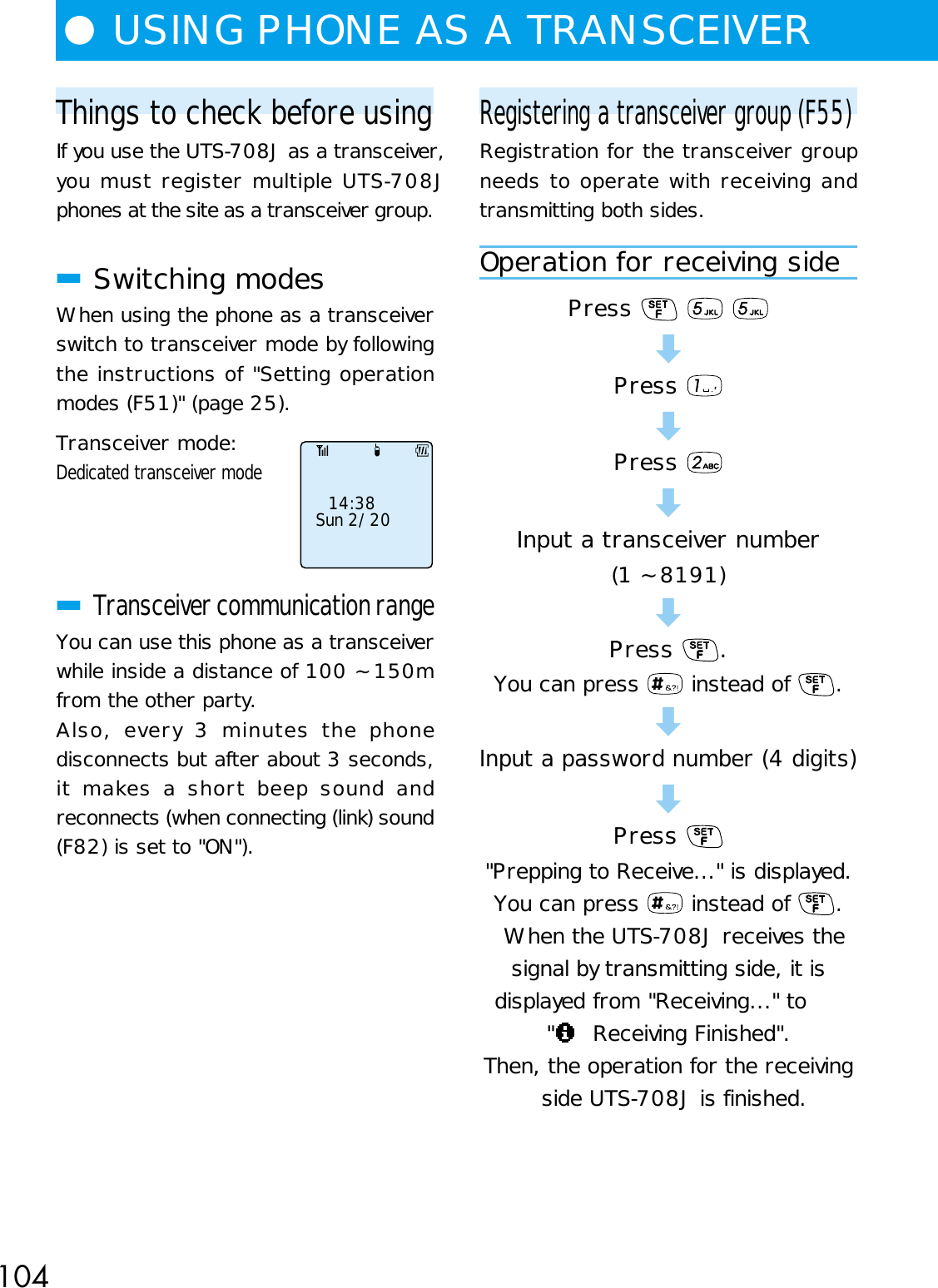 104Things to check before usingIf you use the UTS-708J as a transceiver,you must register multiple UTS-708Jphones at the site as a transceiver group.■Switching modesWhen using the phone as a transceiverswitch to transceiver mode by followingthe instructions of &quot;Setting operationmodes (F51)&quot; (page 25).Transceiver mode:Dedicated transceiver mode■Transceiver communication rangeYou can use this phone as a transceiverwhile inside a distance of 100 ~ 150mfrom the other party.Also, every 3 minutes the phonedisconnects but after about 3 seconds,it makes a short beep sound andreconnects (when connecting (link) sound(F82) is set to &quot;ON&quot;).●USING PHONE AS A TRANSCEIVER 14:38Sun 2/20Registering a transceiver group (F55)Registration for the transceiver groupneeds to operate with receiving andtransmitting both sides.Operation for receiving sidePress    dPress dPress dInput a transceiver number(1 ~ 8191)dPress  .You can press   instead of  .dInput a password number (4 digits)dPress &quot;Prepping to Receive...&quot; is displayed.You can press   instead of  .When the UTS-708J receives thesignal by transmitting side, it isdisplayed from &quot;Receiving...&quot; to&quot;  Receiving Finished&quot;.Then, the operation for the receivingside UTS-708J is finished.