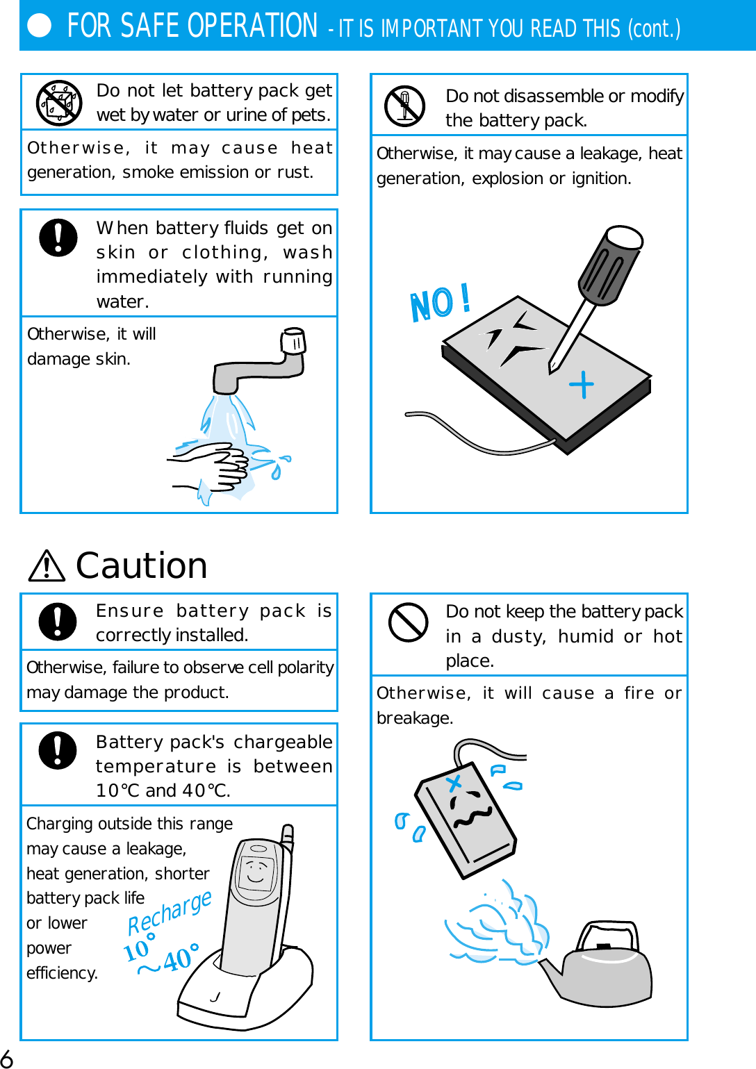 6●FOR SAFE OPERATION - IT IS IMPORTANT YOU READ THIS (cont.)Do not let battery pack getwet by water or urine of pets.Otherwise, it may cause heatgeneration, smoke emission or rust.When battery fluids get onskin or clothing, washimmediately with runningwater.Otherwise, it willdamage skin.CautionEnsure battery pack iscorrectly installed.Otherwise, failure to observe cell polaritymay damage the product.Battery pack&apos;s chargeabletemperature is between10°C and 40°C.Charging outside this rangemay cause a leakage,heat generation, shorterbattery pack lifeor lowerpowerefficiency.NO !Do not keep the battery packin a dusty, humid or hotplace.Otherwise, it will cause a fire orbreakage.   Do not disassemble or modifythe battery pack.Otherwise, it may cause a leakage, heatgeneration, explosion or ignition.Recharge