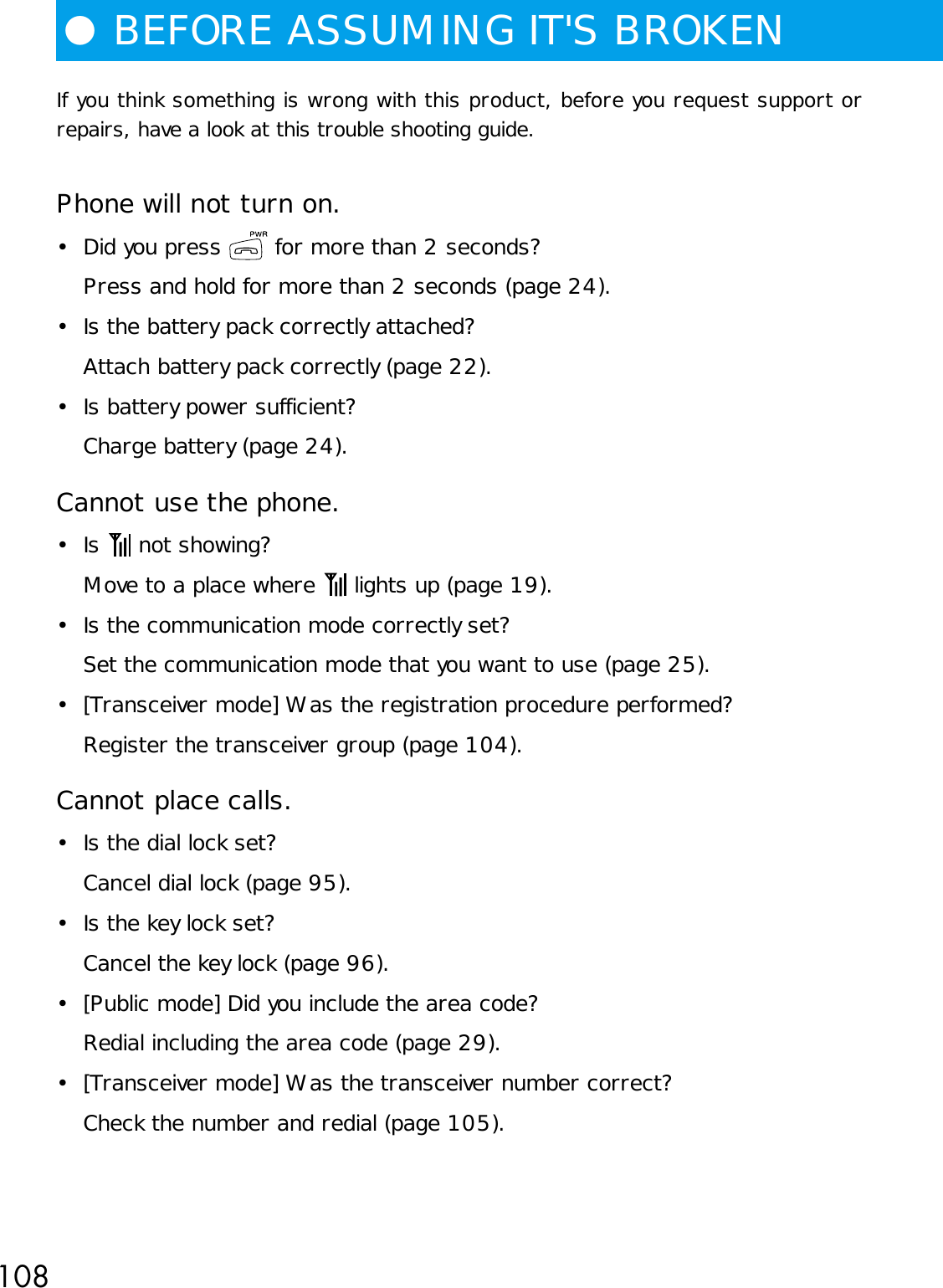 108If you think something is wrong with this product, before you request support orrepairs, have a look at this trouble shooting guide.Phone will not turn on.• Did you press   for more than 2 seconds?Press and hold for more than 2 seconds (page 24).• Is the battery pack correctly attached?Attach battery pack correctly (page 22).• Is battery power sufficient?Charge battery (page 24).Cannot use the phone.•Is   not showing?Move to a place where   lights up (page 19).• Is the communication mode correctly set?Set the communication mode that you want to use (page 25).• [Transceiver mode] Was the registration procedure performed?Register the transceiver group (page 104).Cannot place calls.• Is the dial lock set?Cancel dial lock (page 95).• Is the key lock set?Cancel the key lock (page 96).• [Public mode] Did you include the area code?Redial including the area code (page 29).• [Transceiver mode] Was the transceiver number correct?Check the number and redial (page 105).●BEFORE ASSUMING IT&apos;S BROKEN