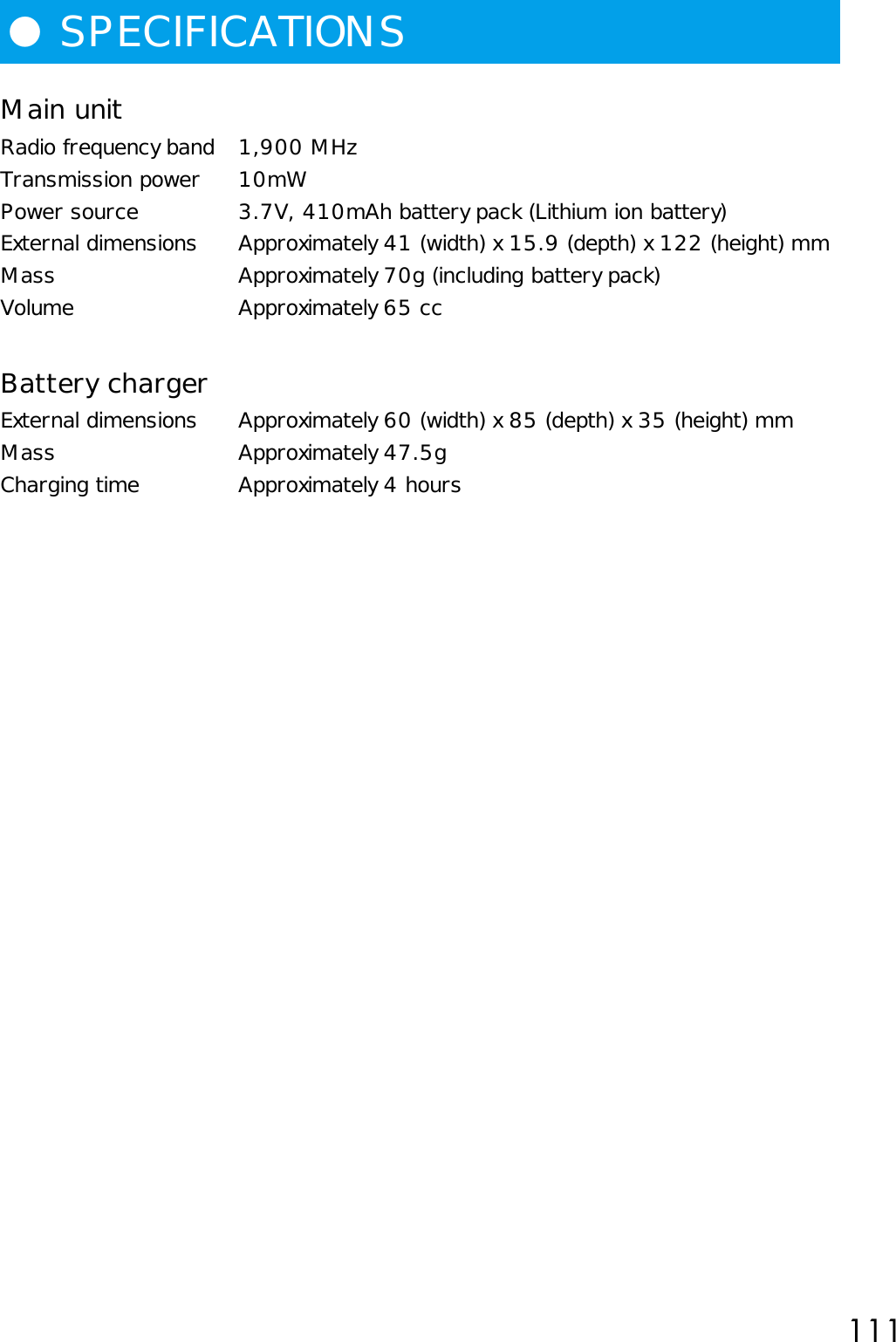 111●SPECIFICATIONSMain unitRadio frequency band 1,900 MHzTransmission power 10mWPower source 3.7V, 410mAh battery pack (Lithium ion battery)External dimensions Approximately 41 (width) x 15.9 (depth) x 122 (height) mmMass Approximately 70g (including battery pack)Volume Approximately 65 ccBattery chargerExternal dimensions Approximately 60 (width) x 85 (depth) x 35 (height) mmMass Approximately 47.5gCharging time Approximately 4 hours