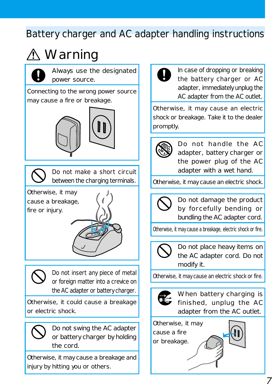 7Battery charger and AC adapter handling instructionsWarningIn case of dropping or breakingthe battery charger or ACadapter, immediately unplug theAC adapter from the AC outlet.Otherwise, it may cause an electricshock or breakage. Take it to the dealerpromptly.Do not handle the ACadapter, battery charger orthe power plug of the ACadapter with a wet hand.Otherwise, it may cause an electric shock.Do not damage the productby forcefully bending orbundling the AC adapter cord.Otherwise, it may cause a breakage, electric shock or fire.Do not place heavy items onthe AC adapter cord. Do notmodify it.Otherwise, it may cause an electric shock or fire. When battery charging isfinished, unplug the ACadapter from the AC outlet.Otherwise, it maycause a fireor breakage.Always use the designatedpower source.Connecting to the wrong power sourcemay cause a fire or breakage.Do not make a short circuitbetween the charging terminals.Otherwise, it maycause a breakage,fire or injury.Do not insert any piece of metalor foreign matter into a crevice onthe AC adapter or battery charger.Otherwise, it could cause a breakageor electric shock.Do not swing the AC adapteror battery charger by holdingthe cord.Otherwise, it may cause a breakage andinjury by hitting you or others.