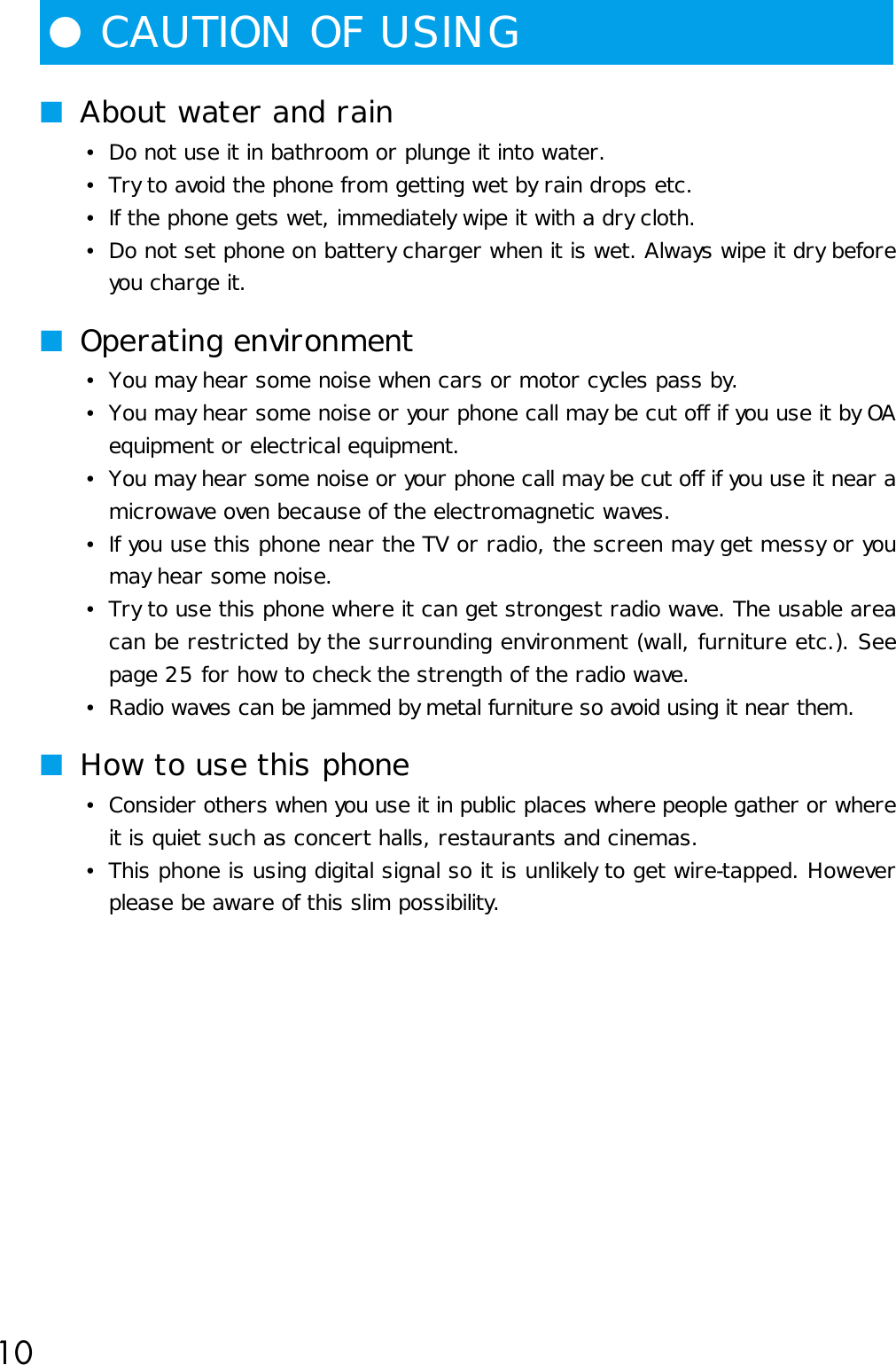 10●CAUTION OF USING■About water and rain•Do not use it in bathroom or plunge it into water.•Try to avoid the phone from getting wet by rain drops etc.•If the phone gets wet, immediately wipe it with a dry cloth.•Do not set phone on battery charger when it is wet. Always wipe it dry beforeyou charge it.■Operating environment•You may hear some noise when cars or motor cycles pass by.•You may hear some noise or your phone call may be cut off if you use it by OAequipment or electrical equipment.•You may hear some noise or your phone call may be cut off if you use it near amicrowave oven because of the electromagnetic waves.•If you use this phone near the TV or radio, the screen may get messy or youmay hear some noise.•Try to use this phone where it can get strongest radio wave. The usable areacan be restricted by the surrounding environment (wall, furniture etc.). Seepage 25 for how to check the strength of the radio wave.•Radio waves can be jammed by metal furniture so avoid using it near them.■How to use this phone•Consider others when you use it in public places where people gather or whereit is quiet such as concert halls, restaurants and cinemas.•This phone is using digital signal so it is unlikely to get wire-tapped. Howeverplease be aware of this slim possibility.