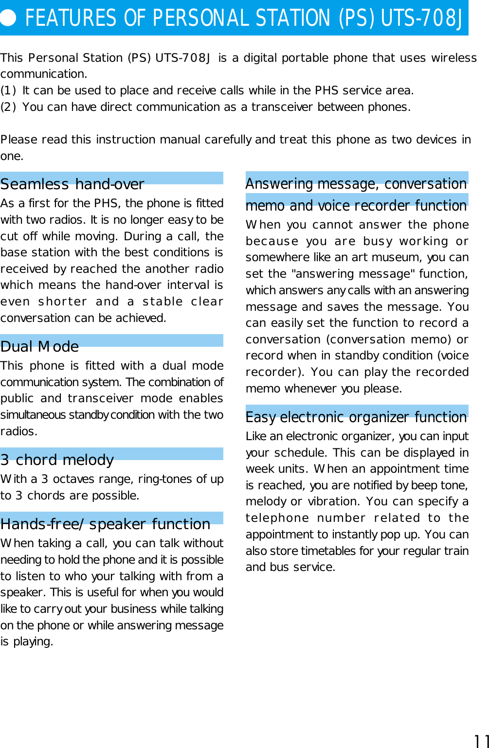 11This Personal Station (PS) UTS-708J is a digital portable phone that uses wirelesscommunication.(1) It can be used to place and receive calls while in the PHS service area.(2) You can have direct communication as a transceiver between phones.Please read this instruction manual carefully and treat this phone as two devices inone.Seamless hand-overAs a first for the PHS, the phone is fittedwith two radios. It is no longer easy to becut off while moving. During a call, thebase station with the best conditions isreceived by reached the another radiowhich means the hand-over interval iseven shorter and a stable clearconversation can be achieved.Dual ModeThis phone is fitted with a dual modecommunication system. The combination ofpublic and transceiver mode enablessimultaneous standby condition with the tworadios.3 chord melodyWith a 3 octaves range, ring-tones of upto 3 chords are possible.Hands-free/speaker functionWhen taking a call, you can talk withoutneeding to hold the phone and it is possibleto listen to who your talking with from aspeaker. This is useful for when you wouldlike to carry out your business while talkingon the phone or while answering messageis playing.● FEATURES OF PERSONAL STATION (PS) UTS-708J Answering message, conversationmemo and voice recorder functionWhen you cannot answer the phonebecause you are busy working orsomewhere like an art museum, you canset the &quot;answering message&quot; function,which answers any calls with an answeringmessage and saves the message. Youcan easily set the function to record aconversation (conversation memo) orrecord when in standby condition (voicerecorder). You can play the recordedmemo whenever you please.Easy electronic organizer functionLike an electronic organizer, you can inputyour schedule. This can be displayed inweek units. When an appointment timeis reached, you are notified by beep tone,melody or vibration. You can specify atelephone number related to theappointment to instantly pop up. You canalso store timetables for your regular trainand bus service.