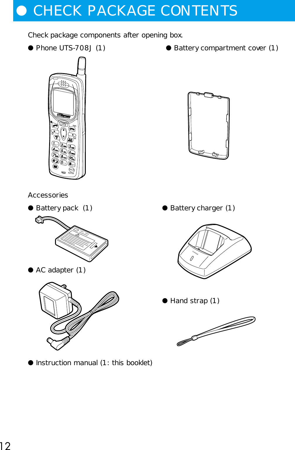 12●CHECK PACKAGE CONTENTSCheck package components after opening box.● Phone UTS-708J (1) ● Battery compartment cover (1)Accessories● Battery pack  (1) ● Battery charger (1)● AC adapter (1)● Hand strap (1)● Instruction manual (1: this booklet)CHARGE