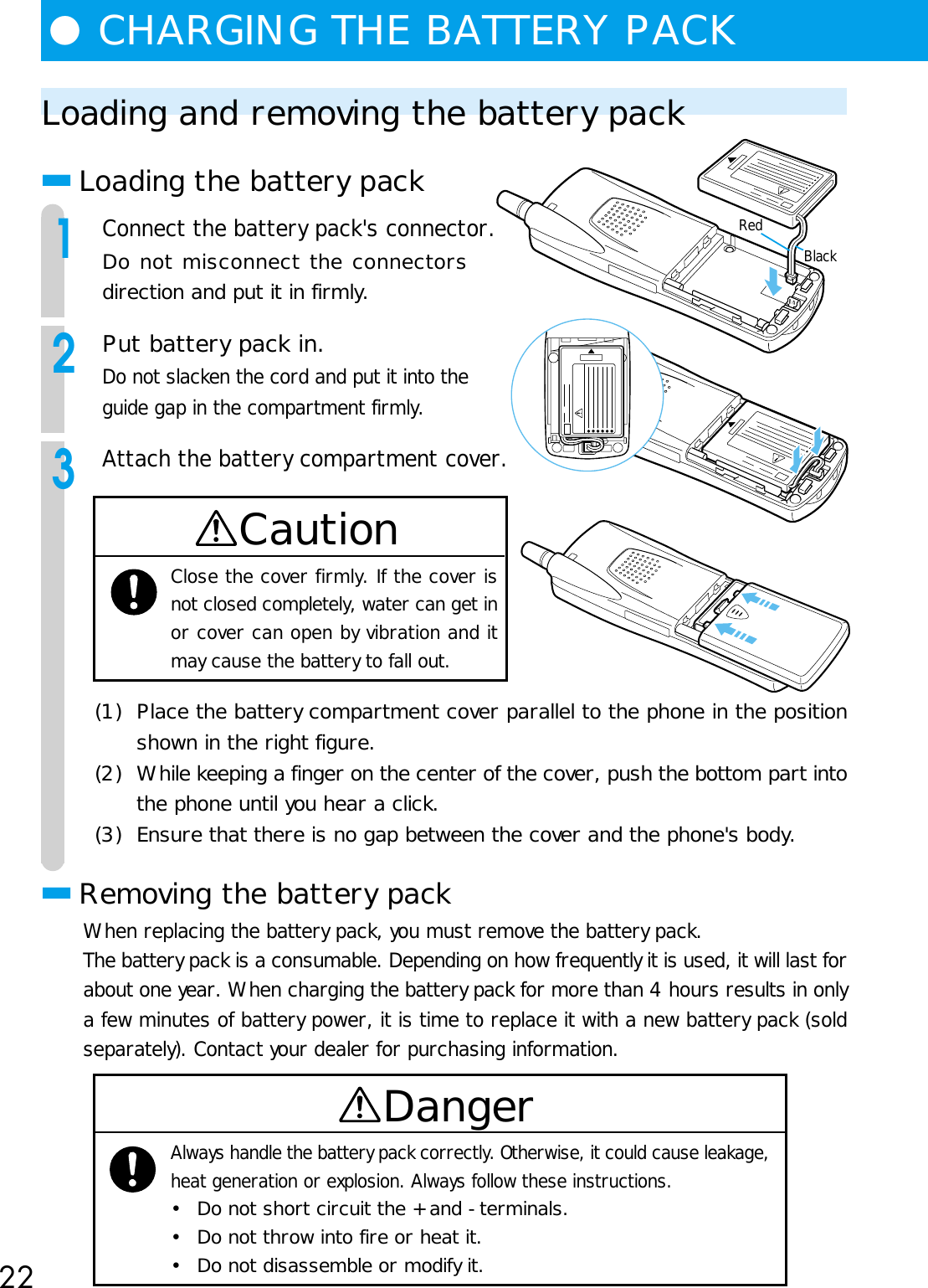 22●CHARGING THE BATTERY PACKLoading and removing the battery pack■Loading the battery pack1Connect the battery pack&apos;s connector.Do not misconnect the connectorsdirection and put it in firmly.2Put battery pack in.Do not slacken the cord and put it into theguide gap in the compartment firmly.3Attach the battery compartment cover.CautionClose the cover firmly. If the cover isnot closed completely, water can get inor cover can open by vibration and itmay cause the battery to fall out.(1) Place the battery compartment cover parallel to the phone in the positionshown in the right figure.(2) While keeping a finger on the center of the cover, push the bottom part intothe phone until you hear a click.(3) Ensure that there is no gap between the cover and the phone&apos;s body.■Removing the battery packWhen replacing the battery pack, you must remove the battery pack.The battery pack is a consumable. Depending on how frequently it is used, it will last forabout one year. When charging the battery pack for more than 4 hours results in onlya few minutes of battery power, it is time to replace it with a new battery pack (soldseparately). Contact your dealer for purchasing information.DangerAlways handle the battery pack correctly. Otherwise, it could cause leakage,heat generation or explosion. Always follow these instructions.• Do not short circuit the + and - terminals.• Do not throw into fire or heat it.• Do not disassemble or modify it.BlackRed