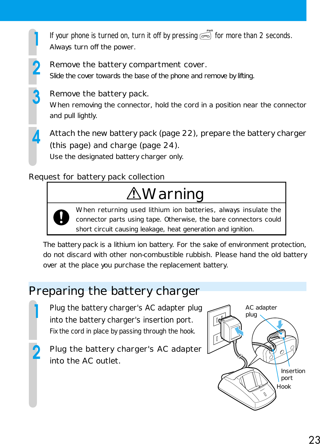 231If your phone is turned on, turn it off by pressing   for more than 2 seconds.Always turn off the power.2Remove the battery compartment cover.Slide the cover towards the base of the phone and remove by lifting.3Remove the battery pack.When removing the connector, hold the cord in a position near the connectorand pull lightly.4Attach the new battery pack (page 22), prepare the battery charger(this page) and charge (page 24).Use the designated battery charger only.Request for battery pack collectionWarningWhen returning used lithium ion batteries, always insulate theconnector parts using tape. Otherwise, the bare connectors couldshort circuit causing leakage, heat generation and ignition.The battery pack is a lithium ion battery. For the sake of environment protection,do not discard with other non-combustible rubbish. Please hand the old batteryover at the place you purchase the replacement battery.Preparing the battery charger1Plug the battery charger&apos;s AC adapter pluginto the battery charger&apos;s insertion port.Fix the cord in place by passing through the hook.2Plug the battery charger&apos;s AC adapterinto the AC outlet.CHARGEAC adapter plugInsertion portHook