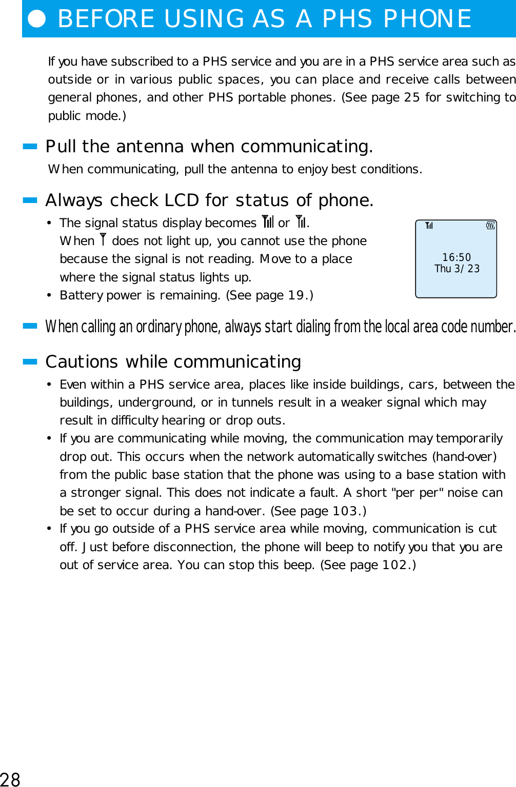 28●BEFORE USING AS A PHS PHONEIf you have subscribed to a PHS service and you are in a PHS service area such asoutside or in various public spaces, you can place and receive calls betweengeneral phones, and other PHS portable phones. (See page 25 for switching topublic mode.)■Pull the antenna when communicating.When communicating, pull the antenna to enjoy best conditions.■Always check LCD for status of phone.•The signal status display becomes   or  .When   does not light up, you cannot use the phonebecause the signal is not reading. Move to a placewhere the signal status lights up.• Battery power is remaining. (See page 19.)■When calling an ordinary phone, always start dialing from the local area code number.■Cautions while communicating• Even within a PHS service area, places like inside buildings, cars, between thebuildings, underground, or in tunnels result in a weaker signal which mayresult in difficulty hearing or drop outs.• If you are communicating while moving, the communication may temporarilydrop out. This occurs when the network automatically switches (hand-over)from the public base station that the phone was using to a base station witha stronger signal. This does not indicate a fault. A short &quot;per per&quot; noise canbe set to occur during a hand-over. (See page 103.)• If you go outside of a PHS service area while moving, communication is cutoff. Just before disconnection, the phone will beep to notify you that you areout of service area. You can stop this beep. (See page 102.)    16:50     Thu 3/23