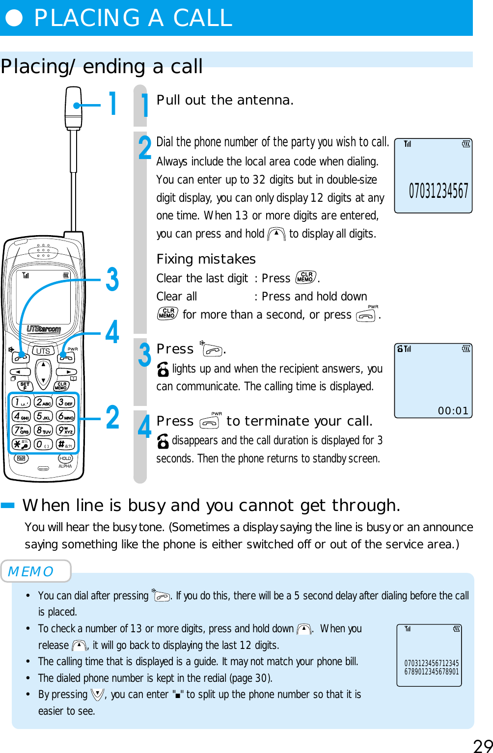 29Placing/ending a call1Pull out the antenna.2Dial the phone number of the party you wish to call.Always include the local area code when dialing.You can enter up to 32 digits but in double-sizedigit display, you can only display 12 digits at anyone time. When 13 or more digits are entered,you can press and hold   to display all digits.Fixing mistakesClear the last digit : Press  .Clear all : Press and hold down for more than a second, or press  .3Press  . lights up and when the recipient answers, youcan communicate. The calling time is displayed.4Press   to terminate your call. disappears and the call duration is displayed for 3seconds. Then the phone returns to standby screen.■When line is busy and you cannot get through.You will hear the busy tone. (Sometimes a display saying the line is busy or an announcesaying something like the phone is either switched off or out of the service area.)MEMO•You can dial after pressing  . If you do this, there will be a 5 second delay after dialing before the callis placed.•To check a number of 13 or more digits, press and hold down  .  When yourelease  , it will go back to displaying the last 12 digits.•The calling time that is displayed is a guide. It may not match your phone bill.•The dialed phone number is kept in the redial (page 30).•By pressing  , you can enter &quot;■&quot; to split up the phone number so that it iseasier to see.00:01●PLACING A CALL07031234567134267890123456789010703123456712345