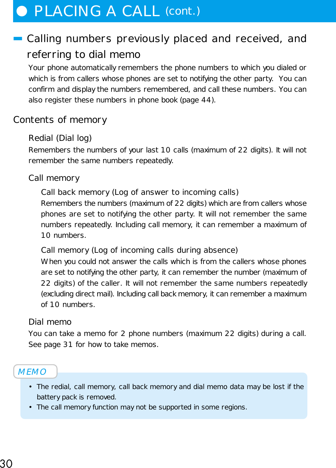 30●PLACING A CALL (cont.)■Calling numbers previously placed and received, andreferring to dial memoYour phone automatically remembers the phone numbers to which you dialed orwhich is from callers whose phones are set to notifying the other party.  You canconfirm and display the numbers remembered, and call these numbers. You canalso register these numbers in phone book (page 44).Contents of memoryRedial (Dial log)Remembers the numbers of your last 10 calls (maximum of 22 digits). It will notremember the same numbers repeatedly.Call memoryCall back memory (Log of answer to incoming calls)Remembers the numbers (maximum of 22 digits) which are from callers whosephones are set to notifying the other party. It will not remember the samenumbers repeatedly. Including call memory, it can remember a maximum of10 numbers.Call memory (Log of incoming calls during absence)When you could not answer the calls which is from the callers whose phonesare set to notifying the other party, it can remember the number (maximum of22 digits) of the caller. It will not remember the same numbers repeatedly(excluding direct mail). Including call back memory, it can remember a maximumof 10 numbers.Dial memoYou can take a memo for 2 phone numbers (maximum 22 digits) during a call.See page 31 for how to take memos.MEMO• The redial, call memory, call back memory and dial memo data may be lost if thebattery pack is removed.• The call memory function may not be supported in some regions.