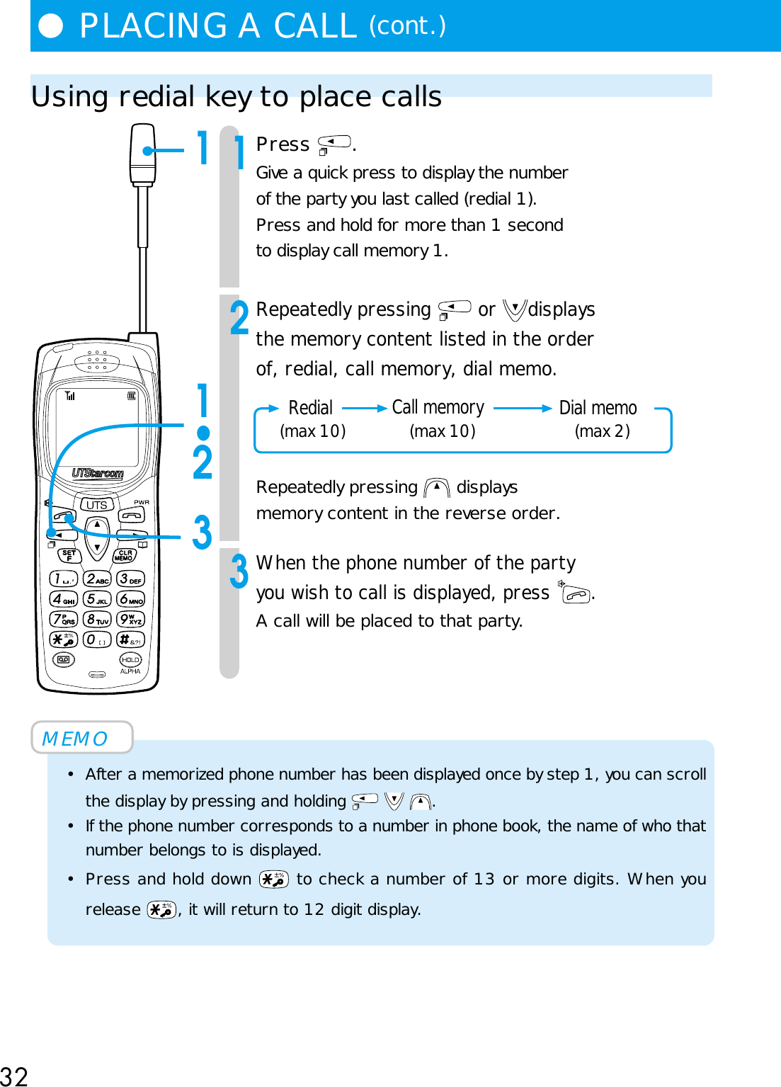 32●PLACING A CALL (cont.)Using redial key to place calls1Press  .Give a quick press to display the numberof the party you last called (redial 1).Press and hold for more than 1 secondto display call memory 1.2Repeatedly pressing   or  displaysthe memory content listed in the orderof, redial, call memory, dial memo.Repeatedly pressing   displaysmemory content in the reverse order.3When the phone number of the partyyou wish to call is displayed, press  .A call will be placed to that party.MEMO• After a memorized phone number has been displayed once by step 1, you can scrollthe display by pressing and holding      .• If the phone number corresponds to a number in phone book, the name of who thatnumber belongs to is displayed.• Press and hold down   to check a number of 13 or more digits. When yourelease  , it will return to 12 digit display.11•23 Redial     Dial memo    (max 10) (max 10) (max 2)Call memory