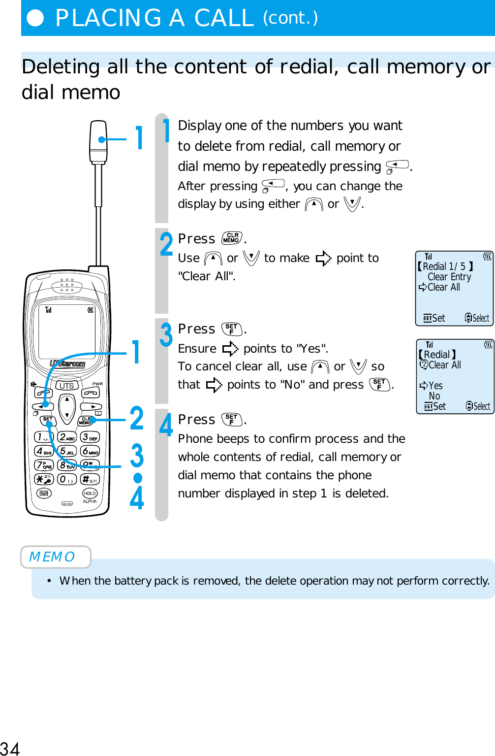 34●PLACING A CALL (cont.)Deleting all the content of redial, call memory ordial memo1Display one of the numbers you wantto delete from redial, call memory ordial memo by repeatedly pressing  .After pressing  , you can change thedisplay by using either   or  .2Press  .Use   or   to make   point to&quot;Clear All&quot;.3Press  .Ensure   points to &quot;Yes&quot;.To cancel clear all, use   or   sothat   points to &quot;No&quot; and press  .4Press  .Phone beeps to confirm process and thewhole contents of redial, call memory ordial memo that contains the phonenumber displayed in step 1 is deleted.MEMO• When the battery pack is removed, the delete operation may not perform correctly.Clear EntryClear AllSetSelectRedial 1/51123•4Clear AllSetSelectYesNoRedial