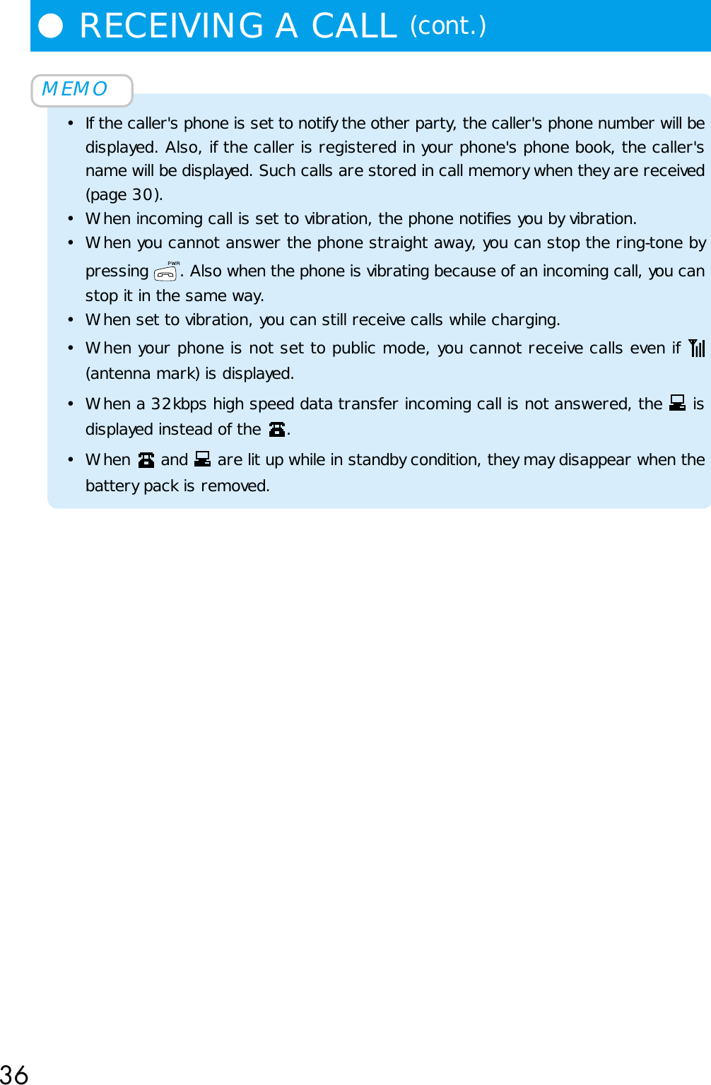 36MEMO• If the caller&apos;s phone is set to notify the other party, the caller&apos;s phone number will bedisplayed. Also, if the caller is registered in your phone&apos;s phone book, the caller&apos;sname will be displayed. Such calls are stored in call memory when they are received(page 30).• When incoming call is set to vibration, the phone notifies you by vibration.• When you cannot answer the phone straight away, you can stop the ring-tone bypressing  . Also when the phone is vibrating because of an incoming call, you canstop it in the same way.• When set to vibration, you can still receive calls while charging.• When your phone is not set to public mode, you cannot receive calls even if (antenna mark) is displayed.• When a 32kbps high speed data transfer incoming call is not answered, the   isdisplayed instead of the  .• When   and   are lit up while in standby condition, they may disappear when thebattery pack is removed.●RECEIVING A CALL (cont.)