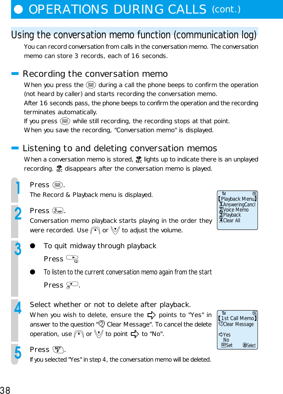 38●OPERATIONS DURING CALLS (cont.)Using the conversation memo function (communication log)You can record conversation from calls in the conversation memo. The conversationmemo can store 3 records, each of 16 seconds.■Recording the conversation memoWhen you press the   during a call the phone beeps to confirm the operation(not heard by caller) and starts recording the conversation memo.After 16 seconds pass, the phone beeps to confirm the operation and the recordingterminates automatically.If you press   while still recording, the recording stops at that point.When you save the recording, &quot;Conversation memo&quot; is displayed.■Listening to and deleting conversation memosWhen a conversation memo is stored,   lights up to indicate there is an unplayedrecording.   disappears after the conversation memo is played.1Press  .The Record &amp; Playback menu is displayed.2Press  .Conversation memo playback starts playing in the order theywere recorded. Use   or   to adjust the volume.3●To quit midway through playbackPress ●To listen to the current conversation memo again from the startPress  .4Select whether or not to delete after playback.When you wish to delete, ensure the   points to &quot;Yes&quot; inanswer to the question &quot;  Clear Message&quot;. To cancel the deleteoperation, use   or   to point   to &quot;No&quot;.5Press  .If you selected &quot;Yes&quot; in step 4, the conversation memo will be deleted.Voice MemoAnsweringCanclPlayback MenuPlaybackClear AllYesClear Message1st Call MemoNoSetSelect