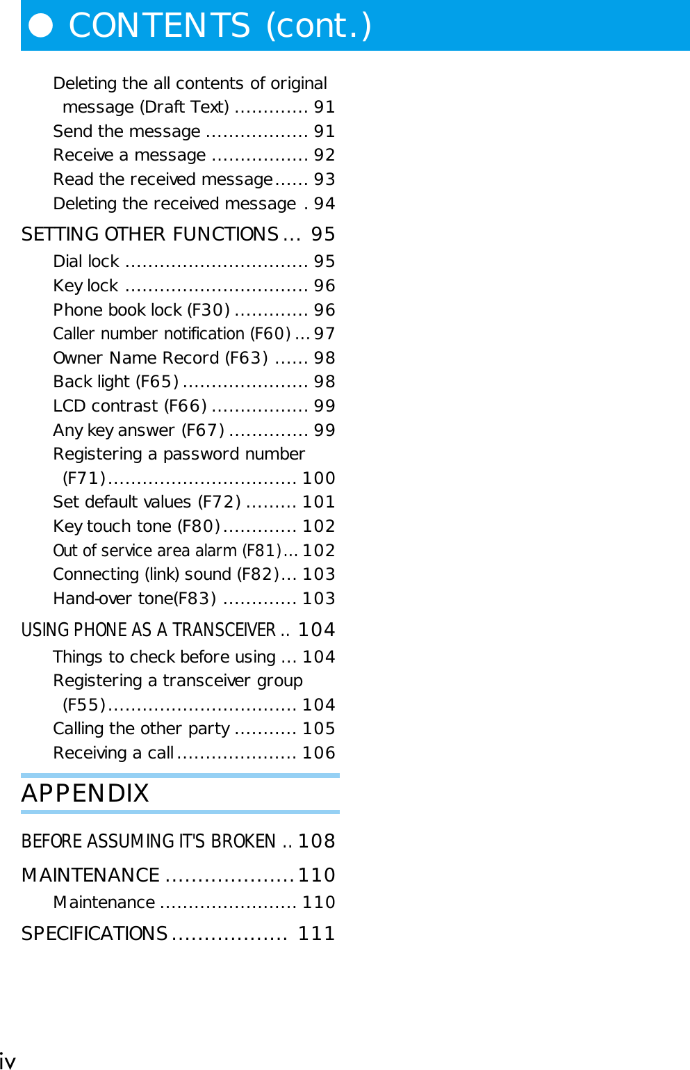 ivDeleting the all contents of originalmessage (Draft Text) ............. 91Send the message .................. 91Receive a message ................. 92Read the received message...... 93Deleting the received message . 94SETTING OTHER FUNCTIONS... 95Dial lock ................................ 95Key lock ................................ 96Phone book lock (F30) ............. 96Caller number notification (F60) ...97Owner Name Record (F63) ...... 98Back light (F65) ...................... 98LCD contrast (F66) ................. 99Any key answer (F67) .............. 99Registering a password number(F71)................................. 100Set default values (F72) ......... 101Key touch tone (F80)............. 102Out of service area alarm (F81)...102Connecting (link) sound (F82)...103Hand-over tone(F83) ............. 103USING PHONE AS A TRANSCEIVER ..104Things to check before using ...104Registering a transceiver group(F55)................................. 104Calling the other party ........... 105Receiving a call..................... 106APPENDIXBEFORE ASSUMING IT&apos;S BROKEN ..108MAINTENANCE ....................110Maintenance ........................ 110SPECIFICATIONS.................. 111●CONTENTS (cont.)