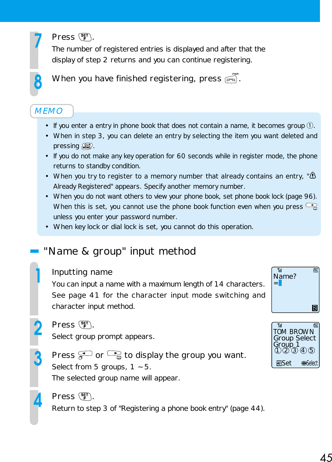 457Press  .The number of registered entries is displayed and after that thedisplay of step 2 returns and you can continue registering.8When you have finished registering, press  .MEMO•If you enter a entry in phone book that does not contain a name, it becomes group q.•When in step 3, you can delete an entry by selecting the item you want deleted andpressing  .• If you do not make any key operation for 60 seconds while in register mode, the phonereturns to standby condition.•When you try to register to a memory number that already contains an entry, &quot;Already Registered&quot; appears. Specify another memory number.• When you do not want others to view your phone book, set phone book lock (page 96).When this is set, you cannot use the phone book function even when you press unless you enter your password number.• When key lock or dial lock is set, you cannot do this operation.■&quot;Name &amp; group&quot; input method1Inputting nameYou can input a name with a maximum length of 14 characters.See page 41 for the character input mode switching andcharacter input method.2Press  .Select group prompt appears.3Press   or   to display the group you want.Select from 5 groups, 1 ~ 5.The selected group name will appear.4Press  .Return to step 3 of &quot;Registering a phone book entry&quot; (page 44).Name?=EgSetSelectTOM BROWNGroup SelectGroup 1 1  2  3  4  5