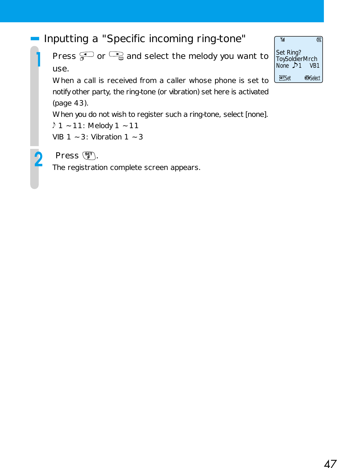 47■Inputting a &quot;Specific incoming ring-tone&quot;1Press   or   and select the melody you want touse.When a call is received from a caller whose phone is set tonotify other party, the ring-tone (or vibration) set here is activated(page 43).When you do not wish to register such a ring-tone, select [none]. 1 ~ 11: Melody 1 ~ 11VIB 1 ~ 3: Vibration 1 ~ 32 Press  .The registration complete screen appears.Set Ring?ToySoldierMrchNone 1 VB1SetSelect