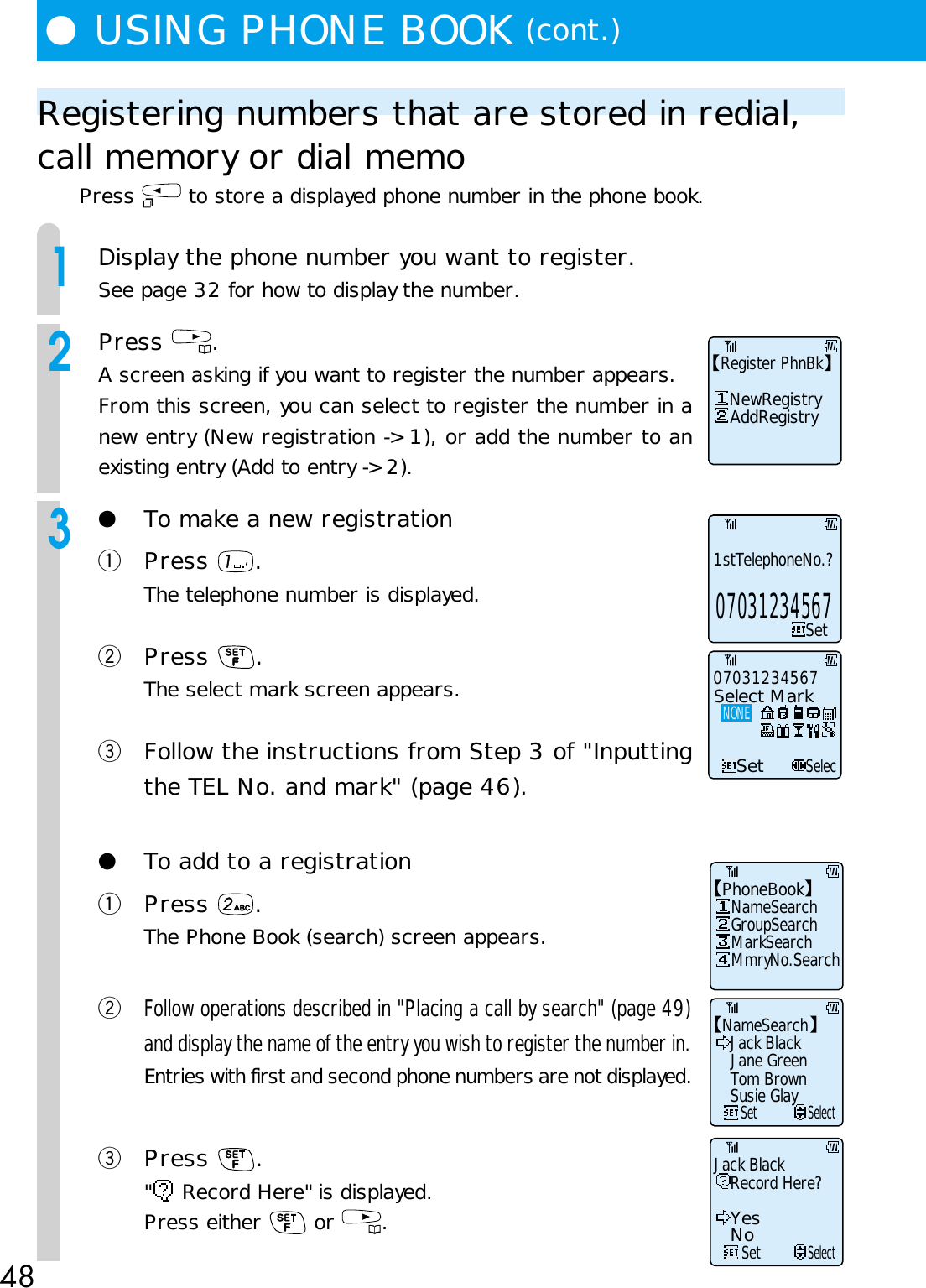 48●USING PHONE BOOK (cont.)Registering numbers that are stored in redial,call memory or dial memoPress   to store a displayed phone number in the phone book.1Display the phone number you want to register.See page 32 for how to display the number.2Press  .A screen asking if you want to register the number appears.From this screen, you can select to register the number in anew entry (New registration -&gt; 1), or add the number to anexisting entry (Add to entry -&gt; 2).3●To make a new registrationqPress  .The telephone number is displayed.wPress  .The select mark screen appears.eFollow the instructions from Step 3 of &quot;Inputtingthe TEL No. and mark&quot; (page 46).●To add to a registrationqPress  .The Phone Book (search) screen appears.wFollow operations described in &quot;Placing a call by search&quot; (page 49)and display the name of the entry you wish to register the number in.Entries with first and second phone numbers are not displayed.ePress  .&quot; Record Here&quot; is displayed.Press either   or  .Register PhnBk   NewRegistry    AddRegistryNameSearchJack Black     SetSelectJane GreenTom BrownSusie GlaySetSelec07031234567Select MarkNONE1stTelephoneNo.?Set07031234567Jack BlackRecord Here?SetSelectYesNoPhoneBook   NameSearch   GroupSearch   MarkSearch   MmryNo.Search