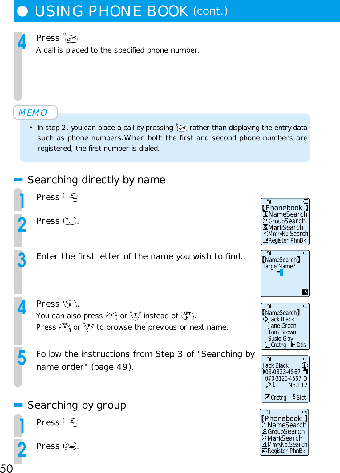 50●USING PHONE BOOK (cont.)4Press  .A call is placed to the specified phone number.MEMO• In step 2, you can place a call by pressing   rather than displaying the entry datasuch as phone numbers.When both the first and second phone numbers areregistered, the first number is dialed.■Searching directly by name1Press  .2Press  .3Enter the first letter of the name you wish to find.4Press  .You can also press   or   instead of  .Press   or   to browse the previous or next name.5Follow the instructions from Step 3 of &quot;Searching byname order&quot; (page 49).■Searching by group1Press  .2Press  .Phonebook   NameSearch   Register PhnBk   GroupSearch   MarkSearch   MmryNo.SearchPhonebook   NameSearch   Register PhnBk   GroupSearch   MarkSearch   MmryNo.SearchNameSearchJack BlackCnctngDtlsJane GreenTom BrownSusie GlayNameSearchTargetName?        =EgJack Black03-0323-4567CnctngSlct070-3123-4567No.11211