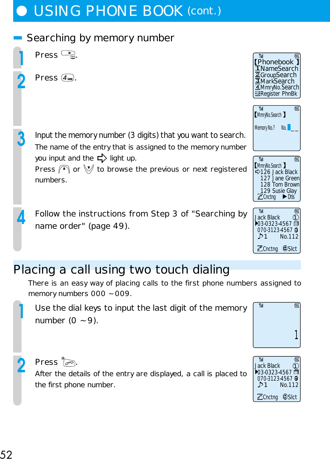 52●USING PHONE BOOK (cont.)■Searching by memory number1Press  .2Press  .3Input the memory number (3 digits) that you want to search.The name of the entry that is assigned to the memory numberyou input and the   light up.Press   or   to browse the previous or next registerednumbers.4Follow the instructions from Step 3 of &quot;Searching byname order&quot; (page 49).Placing a call using two touch dialingThere is an easy way of placing calls to the first phone numbers assigned tomemory numbers 000 ~ 009.1Use the dial keys to input the last digit of the memorynumber (0 ~ 9).2Press  .After the details of the entry are displayed, a call is placed tothe first phone number.Phonebook   NameSearch   Register PhnBk   GroupSearch   MarkSearch   MmryNo.SearchMmryNo.SearchandoMemory No.?      No.    __ __Jack Black03-0323-4567CnctngSlct070-3123-4567No.11211MmryNo.Search126 Jack BlackCnctng Dtls127 Jane Green128 Tom Brown129 Susie GlayJack Black03-0323-4567CnctngSlct070-3123-4567No.112111