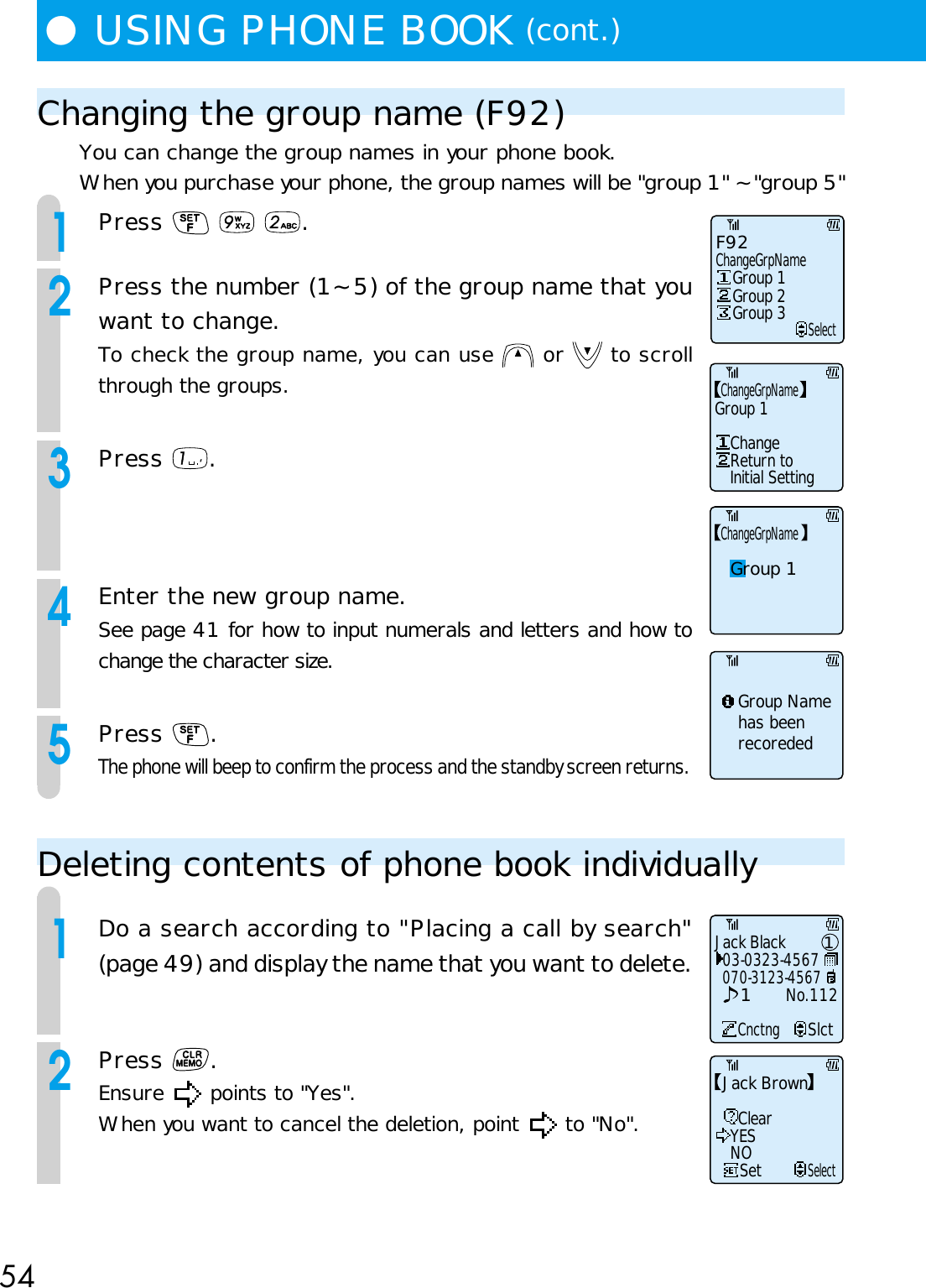 54●USING PHONE BOOK (cont.)Changing the group name (F92)You can change the group names in your phone book.When you purchase your phone, the group names will be &quot;group 1&quot; ~ &quot;group 5&quot;1Press      .2Press the number (1~ 5) of the group name that youwant to change.To check the group name, you can use   or   to scrollthrough the groups.3Press  .4Enter the new group name.See page 41 for how to input numerals and letters and how tochange the character size.5Press  .The phone will beep to confirm the process and the standby screen returns.Deleting contents of phone book individually1Do a search according to &quot;Placing a call by search&quot;(page 49) and display the name that you want to delete.2Press  .Ensure   points to &quot;Yes&quot;.When you want to cancel the deletion, point   to &quot;No&quot;.ChangeGrpNameGroup 1Group Name has beenrecorededF92ChangeGrpNameSelectGroup 1Group 2Group 3ChangeGrpNameGroup 1ChangeReturn toInitial SettingSetSelectClearYESNOJack BrownJack Black03-0323-4567CnctngSlct070-3123-4567No.11211